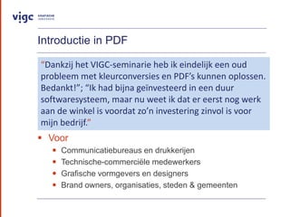 Introductie in PDF
? Voor
? Communicatiebureaus en drukkerijen
? Technische-commerci?le medewerkers
? Grafische vormgevers en designers
? Brand owners, organisaties, steden & gemeenten
Dankzij het VIGC-seminarie heb ik eindelijk een oud
probleem met kleurconversies en PDFs kunnen oplossen.
Bedankt!; Ik had bijna ge?nvesteerd in een duur
softwaresysteem, maar nu weet ik dat er eerst nog werk
aan de winkel is voordat zon investering zinvol is voor
mijn bedrijf.
 