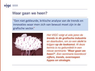 Waar gaan we heen?
Het VIGC volgt al vele jaren de
trends in de grafische industrie
en daarbuiten, om zo een zicht te
krijgen op de toekomst. Al deze
kennis is nu gebundeld in een
nieuw seminarie: Waar gaan we
heen?. Een seminarie boordevol
cijfers, trends, overroepen
hypes en strategie.
Een niet gekleurde, kritische analyse van de trends en
innovaties waar men zich van bewust moet zijn in de
grafische sector.
 