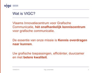 Wat is VIGC?
Vlaams Innovatiecentrum voor Grafische
Communicatie, ht onafhankelijk kenniscentrum
voor grafische communicatie.
De essentie van onze missie is Kennis overdragen
naar kunnen.
Uw grafische toepassingen, effici?nter, duurzamer
en met betere kwaliteit.
10/09/2015 Vigc presentatie 2
 