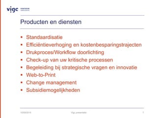 Producten en diensten
? Standaardisatie
? Effici?ntieverhoging en kostenbesparingstrajecten
? Drukproces/Workflow doorlichting
? Check-up van uw kritische processen
? Begeleiding bij strategische vragen en innovatie
? Web-to-Print
? Change management
? Subsidiemogelijkheden
10/09/2015 Vigc presentatie 7
 