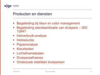 Producten en diensten
? Begeleiding bij kleur en color management
? Begeleiding standaardisatie van drukpers C ISO
12647
? Inktverbruik-analyse
? Inktreductie
? Papieranalyse
? Kleurtesten
? Lichtafnametesten
? Drukpersafnames
? Onderzoek stabiliteit drukpersen
10/09/2015 Vigc presentatie 8
 