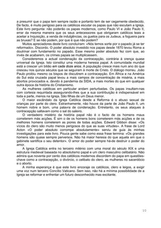 10
a presumir que o papa tem sempre razão e portanto tem de ser cegamente obedecido.
De facto, é muito perigoso para os católicos escutar os papas que não escutam a Igreja.
Este livro pergunta: não poderão os papas modernos, como Paulo VI e João Paulo II,
errar da mesma maneira que os seus antecessores que obrigaram católicos leais a
aceitar a Inquisição, a venda de indulgências, os guetos para os Judeus, a fogueira para
as bruxas? E se não podem, por que é que não podem?
Muitos apreciadores deste livro concluíram: «Nós temos sorte por o papado já se ter
reformado». Discordo. O poder absoluto investido nos papas desde 1870 levou Roma a
doutrinar com fundamento no papado. Esse mesmo poder absoluto fez com que, ao
invés de acabarem, os crimes papais se multiplicassem.
Consideremos a actual condenação da contracepção, contrária à crença quase
universal da Igreja. Isto constitui uma moderna heresia papal. A comunidade mundial
está a crescer um bilião em cada doze anos. A população cresce mais num ano do que
cresceu nos quinze séculos que se seguiram à morte de Cristo. O diálogo morreu. João
Paulo proibiu mesmo os bispos de discutirem a contracepção. Em África e na América
do Sul esta cruzada papal levou a mais campos de concentração de miséria, a mais
abortos provocados e, devido à pandemia da SIDA, a mais mortes do que em qualquer
outra época da história do Cristianismo.
As mulheres católicas em particular andam perturbadas. Os papas insultam-nas
com cortesia requintada assegurando-lhes que a sua contribuição é indispensável em
toda a parte, menos na Igreja. São filhas de um Deus menor.
O maior escândalo da Igreja Católica desde a Reforma é o abuso sexual de
crianças por parte do clero. Estranhamente, não houve da parte de João Paulo II, um
homem nobre e bom, uma palavra de condenação. Entretanto, os seus ataques à
contracepção saltavam como o sal do saleiro.
O verdadeiro mistério da história papal não é o facto de os homens maus
cometerem más acções. É sim o de os homens bons cometerem más acções e de os
melhores homens cometerem as piores de todas acções. Edward Gibbon disse: «Os
vícios do clero são muito menos perigosos do que as suas virtudes». A frase de Lord
Acton «O poder absoluto corrompe absolutamente» serviu de guia às minhas
investigações para este livro. Pouca gente sabe como essa frase termina: «Os grandes
homens são quase sempre perversos. Não há maior heresia do que aquela em que o
gabinete santifica o seu detentor». O amor do poder sempre há-de destruir o poder do
amor.
A Igreja Católica entra no terceiro milénio com uma moral do século XIX e uma
estrutura medieval baseada no absolutismo papal e um clero masculino celibatário. Não
admira que noventa por cento dos católicos modernos discordem do papa em questões-
chave como a contracepção, o divórcio, o celibato do clero, as mulheres no sacerdócio
e o aborto.
A minha esperança é que este livro encoraje os católicos, clero e leigos, a exigir
uma voz num terceiro Concílio Vaticano. Sem isso, não há a mínima possibilidade de a
Igreja se reformar e enfrentar um futuro desconhecido mas excitante.
 