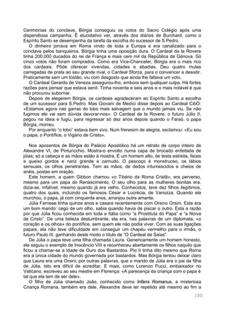 100
Cerimónias do conclave, Bórgia conseguiu os votos do Sacro Colégio após uma
dispendiosa campanha. É elucidativo ver, através dos diários de Burchard, como o
Espírito Santo se desempenha da tarefa da escolha do sucessor de S.Pedro.
O dinheiro jorrava em Roma vindo de toda a Europa e era canalizado para o
conclave pelos banqueiros. Bórgia tinha uma oposição dura. O Cardeal da la Rovere
tinha 200.000 ducados do rei de França e mais cem mil da República de Génova. Só
cinco votos não foram comprados. Como era Vice-Chanceler, Bórgia era o mais rico
dos cardeais. Pôde oferecer vivendas, cidades e abadias. Deu quatro mulas
carregadas de prata ao seu grande rival, o Cardeal Sforza, para o convencer a desistir.
Praticamente sem um tostão, viu com desgosto que ainda lhe faltava um voto.
O Cardeal Gerardo de Veneza assegurou-lho, embora sem qualquer culpa. Há fortes
razões para pensar que estava senil. Tinha noventa e seis anos e o mais notável é que
não procurou subornar.
Depois de elegerem Bórgia, os cardeais agradeceram ao Espírito Santo a escolha
de um sucessor para S.Pedro. Mas Giovani de Medici disse depois ao Cardeal CibÒ:
«Estamos agora nas garras do lobo mais selvagem que o mundo jamais viu. Se não
fugimos ele vai sem dúvida devorar-nos». O Cardeal de la Rovere, o futuro Júlio II,
pegou na ideia e fugiu, para regressar só dez anos depois quando o Faraó, o papa
Bórgia, morreu.
Por enquanto “o lobo” estava bem vivo. Num frenesim de alegria, exclamou: «Eu sou
o papa, o Pontífice, o Vigário de Cristo».
Nos aposentos de Bórgia do Palácio Apostólico há um retrato de corpo inteiro de
Alexandre VI, de Pinturicchio. Mostra-o envolto numa capa de brocado enfeitada de
jóias; só a cabeça e as mãos estão à mostra. É um homem alto, de testa estreita, faces
e queixo gordos e nariz grande e carnudo. O pescoço é monstruoso, os lábios
sensuais, os olhos penetrantes. Tem as mãos, de dedos intumescidos e cheios de
anéis, postas em oração.
Este homem, a quem Gibbon chamou «o Tibério da Roma Cristã», era perverso,
mesmo para um papa do Renascimento. O seu olho para as mulheres bonitas era,
dizia-se, infalível, mesmo quando já era velho. Conhecidos, teve dez filhos ilegítimos,
quatro dos quais, incluindo os famosos César e Lucrécia, de Vanozza. Quando ela
murchou, o papa, já com cinquenta anos, arranjou outra amante.
Júlia Farnese tinha quinze anos e casara recentemente com Orsino Orsini. Este era
um bom marido: cego de um olho, sabia quando havia de piscar o outro. Esta a razão
por que Júlia ficou conhecida em toda a Itália como “a Prostituta do Papa” e “a Noiva
de Cristo”. De uma beleza deslumbrante, ela era, nas palavras de um diplomata, «o
coração e os olhos» do pontífice, sem quem ele não podia viver. Com as suas ligações
papais, ela não teve dificuldade em conseguir um chapéu vermelho para o irmão, o
futuro Paulo III, ganhando deste modo o título de “O Cardeal de Saias”.
De Júlia o papa teve uma filha chamada Laura. Genericamente um homem honesto,
ele seguiu o exemplo de Inocêncio VIII e reconheceu abertamente os filhos naquilo que
ficou a chamar-se a Idade de Ouro dos Bastardos. Pio II tinha dito mesmo que Roma
era a única cidade do mundo governada por bastardos. Mas Bórgia tentou deixar claro
que Laura era uma Orsini; por outras palavras, que o marido de Júlia era o pai da filha
de Júlia. Isto era difícil de acreditar. E mais, como Lorenzo Pucci, embaixador no
Vaticano, escreveu ao seu mestre em Florença: «A parecença da criança com o papa é
tal que ela tem de ser dele».
O filho de Júlia chamado João, conhecido como Infans Romanus, a misteriosa
Criança Romana, também era dele. Alexandre deve ter repetido até mesmo ao fim a
 