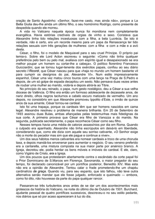 101
oração de Santo Agostinho: «Senhor, fazei-me casto, mas ainda não», porque a La
Bella Giulia deu-lhe ainda um último filho, o seu homónimo Rodrigo, como presente de
despedida quando ele morreu.
A vida no Vaticano naquela época nunca foi monótona nem completamente
evangélica. Havia estórias credíveis de orgias de vinho e sexo. Constava que
Alexandre tinha tido relações incestuosas com a filha, a bela Lucrécia. Se isto é
verdade, não é certo, era um recorde mesmo para um papa da Renascença ter tido
relações sexuais com três gerações de mulheres: com a filha e com a mãe e a avó
desta.
César, o filho, foi o modelo de Maquiavel para o seu cruel Príncipe. O próprio pai
temia-o. Sobre ele Lord Acton escreveu o seguinte: «Como não tinha qualquer
preferência pelo bem ou pelo mal, avaliava com espírito igual e desapaixonado se era
melhor poupar um homem ou cortar-lhe a cabeça». O político florentino Francesco
Guicciardini, que se tornou lugar-tenente dos exércitos papais, confiou ao seu diário
secreto I Ricordi, que César nasceu para que «haja no mundo um homem bastante vil
para cumprir os desígnios do pai, Alexandre VI». Num estilo impressivamente
espanhol, César uma vez matou cinco touros com uma lança na Praça de S.Pedro e
depois, de um só golpe de espada decapitou um sexto. Não pensava duas vezes antes
de roubar uma mulher ao marido, violá-la e depois atirá-la ao Tibre.
No princípio do seu reinado, o papa, num gesto nostálgico, deu a César a sua velha
diocese de Valência. O filho era então um formoso adolescente de dezassete anos, de
nariz direito, olhos negros taciturnos e cabelo escuro matizado de vermelho. Um ano
depois, no consistório em que Alexandre promoveu Ippolito d’Este, o irmão de quinze
anos da sua amante, César tornou-se cardeal.
Isto foi uma trapaça, porque os cardeais têm que ser homens nascidos em cama
legal. Alexandre resolveu o problema de maneira brilhante. Em 20 de Setembro de
1493 assinou duas Bulas, ambas afiançadas pelas testemunhas mais fidedignas da
sua corte. A primeira provava que César era filho de Vanozza e do marido. Na
segunda, publicada secretamente, o papa reconhecia César como seu filho.
Nesses tempos havia uma média de catorze assassínios por dia em Roma. Quando
o culpado era apanhado, Alexandre não tinha escrúpulos em deixá-lo em liberdade,
considerando que, como ele dizia com aquele seu sorriso cativante, «O Senhor exige
não a morte do pecador mas sim que ele pague e continue a viver».
Um dos seus hábitos menos cativantes era nomear cardeais a troco de uma choruda
taxa, e depois mandá-los envenenar para aumentar o negócio. O seu veneno preferido
era a cantarella, uma mistura composta na sua maior parte por arsénico branco. A
Igreja, decretou ele, podia herdar os bens móveis e imóveis do cardeal. E ele, claro,
como Vigário de Cristo, era a Igreja.
Um dos poucos que protestaram abertamente contra o escândalo da corte papal foi
o Prior Dominicano de S.Marcos em Florença. Savonarola, o maior pregador do seu
tempo, foi declarado canonizável por um pontífice posterior, Benedito XIV. Mas esta
não era a opinião de Alexandre. Tentou calar o frade prometendo-lhe um chapéu
cardinalício de graça. Quando viu, para seu espanto, que isto falhou, não teve outra
alternativa senão mandar que ele fosse julgado, enforcado e queimado — embora,
como foi dito, não houvesse da parte do papa qualquer rancor.
Passaram-se três turbulentos anos antes de se dar um dos acontecimentos mais
grotescos da história do Vaticano, na noite do último dia de Outubro de 1501. Burchard,
ajudante pessoal de quatro pontífices sucessivos, descreveu-o no seu estilo pedante,
nos diários que só por acaso apareceram à luz do dia.
 