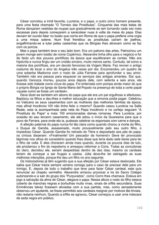 102
César convidou a irmã favorita, Lucrécia, e o papa, o outro único homem presente,
para uma festa chamada “O Torneio das Prostitutas”. Cinquenta das mais belas de
Roma dançaram vestidas de roupas que gradualmente se iam tornando cada vez mais
escassas para depois começarem a saracotear nuas à volta da mesa do papa. Elas
deviam ter ouvido falar no boato que corria em Roma de que o papa preferia uma orgia
a uma missa solene. Num final frenético as prostitutas caíram de joelhos,
engalfinhando-se a lutar pelas castanhas que os Bórgias lhes atiravam como se faz
com os porcos.
Mas o papa também teve o seu lado bom. Era um patrono das artes. Patrocinou um
jovem monge sem tostão de nome Copérnico. Alexandre tinha olho para o negócio e foi
de facto um dos poucos pontífices da época que equilibraram as contas. Não era
hipócrita e nunca fingiu ser um cristão sincero, muito menos santo. Contudo, tal como a
maioria dos pontífices, era um devoto fervoroso da Virgem Maria. Fez reviver o antigo
costume de tocar o sino do Angelus três vezes por dia. Encomendou um quadro de
uma soberba Madonna com o rosto de Júlia Farnese para aprofundar o seu amor.
Também não era pessoa para esquecer os serviços das antigas amantes. Daí que,
quando Vanozza morreu, poucos anos depois dele, com setenta e seis anos, ela
tivesse sido tratada como viúva do papa. Foi enterrada com pompa ainda maior do que
o próprio Bórgia na Igreja de Santa Maria del Popolo na presença de toda a corte papal
«quase como se fosse um cardeal».
Deve dizer-se também em abono do papa que ele era um pai orgulhoso e afectuoso.
Baptizou os filhos e deu-lhes a melhor educação que a simonia podia pagar. Celebrou
no Vaticano os seus casamentos com as mulheres das melhores famílias da época,
mas afinal Inocêncio VIII não tinha feito o mesmo? Quando casou Lucrécia na Salla
Reale, esta ia acompanhada pela neta do Papa Inocêncio e no cortejo seguiam “A
Prostituta do Papa“ e mais 150 emocionadas damas romanas. Para Lucrécia, por
ocasião do seu terceiro casamento, ele até adiou o início da Quaresma para que o
povo de Ferrara, para onde ela ia, pudesse celebrar os esponsais com carne e danças.
A afeição paternal do papa nunca foi tão clara como quando chorou a morte do filho,
o Duque de Gandia, assassinado, muito provavelmente pelo seu outro filho, o
impiedoso César. Quando Gandia foi retirado do Tibre e depositado aos pés do papa,
os cínicos disseram: «Finalmente! Um pescador de homens!» Deve ter provocado
lágrimas nos olhos do consistório quando lhes disse que teria dado sete tiaras para ter
o filho de volta. E eles choraram ainda mais quando, durante os poucos dias de luto,
ele proclamou o fim do nepotismo e ameaçou reformar a Cúria. Todas as concubinas
do clero, decretou ele, seriam despedidas dentro de dez dias; mesmo os cardeais
teriam de começar a ser frugais e castos. Júlia deve-lhe ter estragado as suas
melhores intenções, porque lhe deu um filho no ano seguinte.
Os historiadores já têm sugerido que a sua afeição por César estava deslocada. Ele
sabia que César trazia sempre veneno consigo para o caso de precisar dele para um
inimigo. E, depois de todo o trabalho que teve para fazer César cardeal, este quis
renunciar ao chapéu vermelho. Alexandre arriscou provocar a ira do Sacro Colégio
autorizando-o a sair do grupo dos “Purpurados“, como Corro lhes chamava. Estava em
jogo a salvação da alma de César, alegava o papa. Nessa altura o rosto do filho estava
coberto de manchas negras e borbulhas muito vivas, sinais de sífilis secundária. Suas
Eminências talvez ficassem aliviadas com a sua partida, mas, como sensatamente
observou um ajudante, se fosse permitido aos cardeais resignar por motivos tão triviais,
não restaria nenhum. Quando a sífilis se agravou, César começou a usar uma máscara
de seda negra em público.
 