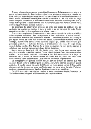 104
O corpo foi deposto numa essa entre dois círios acesos. Estava negro e começava a
entrar em decomposição. Burchard recorda a boca a espumar como uma chaleira ao
lume. A língua ficou tão grande que lhe enchia toda a boca e a mantinha toda aberta. O
corpo estava deformado e começava a inchar como uma rã, até que ficou tão largo
como comprido. Giustiniani, o embaixador veneziano, escreveu num despacho que o
corpo de Bórgia era «o cadáver mais feio, mais monstruoso mais horrível jamais visto,
sem qualquer forma ou aspecto humano».
Os capangas de César foram arrancar os anéis dos dedos do cadáver, tirar os
castiçais, os enfeites, as vestes, o ouro, a prata e até as carpetes do chão. Neste
cenário, o capelão continuou calmamente a lavar o corpo.
Quando o compartimento ficou vazio, o corpo começava a explodir, e de cada orifício
saíam vapores sulfurosos. Seis carregadores e dois carpinteiros, a apertar o nariz,
tentaram levar a brincar uma experiência horrível. O seu maior problema era conseguir
pôr aquele monte de carne mal cheiroso no caixão. Evitando tocar numa tal fonte de
contágio, ataram uma corda à volta daquele sagrado pé, tantas vezes beijado por
príncipes, prelados e mulheres bonitas, e arrastaram-no da essa. O corpo silvou
quando bateu no chão frio. Tiraram-lhe a mitra e ergueram-no com cordas apenas o
suficiente para o deixar cair com um chape dentro do caixão.
Agora, segundo Burchard, «já não havia círios, nem luzes, nem padres, nem
ninguém para velar o pontífice morto». Com a misericórdia de Deus, carregaram sobre
o corpo para o abater, mas ele continuava a sair. Foi necessária toda a força de
Burchard para o abater de forma a caber no caixão. Por fim, como não havia mais
nada, cobriu o Servo dos servos de Deus com um bocado de carpete velha.
Os carregadores do palácio tiveram de lutar com os clérigos da basílica que não
queriam deixar entrar o cadáver para o enterro. Ao funeral apenas assistiram quatro
prelados. O caixão esteve na cripta de S.Pedro por muito pouco tempo. O Papa Júlio
afirmou mais tarde que era uma blasfémia rezar por uma alma danada. Portanto,
qualquer missa pelo descanso da alma de Alexandre seria um sacrilégio.
Em 1610, o corpo foi expulso da basílica e agora repousa na Igreja Espanhola na
Via de Monserrato à espera, em ansiedade, do Julgamento Final.
 