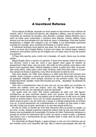 107
7
A Inevitável Reforma
Pouco depois do Bórgia, ascendeu ao trono papal um dos homens mais notáveis da
história, Júlio II. Franciscano de Génova, alto, elegante e sifilítico, usou do suborno, em
montantes de centenas de ducados, para alcançar o papado. Depois decretou que a
partir de então quem subornasse o conclave seria deposto. Homem atlético, trazia
sempre com ele uma bengala com que batia em quem o molestasse. Para este homem
tempestuoso a religião nem chegava a ser um hobby. A sua alimentação quaresmal
consistia em camarão, atum, lampreia da Flandres e o melhor caviar.
É sobretudo lembrado como patrono das artes. Um dia levou um jovem escultor de
trinta e um anos até à Capela Sistina. O jovem era magro, de ombros largos, estatura
mediana e nariz partido, prémio por ter brigado com um rapaz maior do que ele quando
era aprendiz.
O Papa Júlio apontou para o tecto com a bengala. «É aquilo. Quero que me pintes
aquilo».
Miguel Ângelo olhou e reprimiu um gemido. O tecto tinha dezoito metros de altura e
era côncavo. Como é que ele, como é que alguém seria capaz de resolver as
perspectivas? Além disso, não era pintor. Até então só tinha pintado umas telas e não
ficara muito orgulhoso delas. Preferia trabalhar a pedra. A pedra dura. Não, ia recusar.
Sem aviso prévio, voltou para a terra natal, Florença, onde tinha sido criado no ar puro
dos campos de Arezzo e assimilou o seu ofício de escultor ao leite da ama.
Dois anos depois, em 1508, Júlio obrigou-o a voltar para Roma sem escopro nem
martelo. Assim começou a pintura que levaria este jovem do anonimato aos píncaros
da grandeza. Rebelde, como sempre, escreveu no seu primeiro recibo: «Eu, Miguel
Ângelo Buonarotti, escultor, recebi 500 ducados por conta… da pintura da abóbada da
Capela Sistina».
Júlio viria a impressioná-lo mais do que uma vez na sua cólera por encontrar um
homem tão violento como ele próprio. Uma vez, Miguel Ângelo foi obrigado a
apresentar-se-lhe com um cabresto em sinal de submissão.
Em quatro anos iria cobrir 500 metros quadrados de tecto com 300 figuras.
Confidenciou as suas memórias desses anos num poema. De estar tanto tempo
deitado de costas desenvolveu uma papeira que se derramava à volta como um balde
donde os animais bebem. Ficou com as costas arqueadas como as de um remador. A
barba virava-se para o céu de modo que o queixo e a barriga praticamente se fundiam
num só. O pincel deixava-lhe cair constantemente um mosaico de tinta sobre o rosto.
Isto não é coisa que se pinte, gemia ele, e eu que nem sequer pintor sou.
No Dia de Todos os Santos de 1512 este não-pintor abriu as portas da capela. Lá
em cima, no alto, naquela superfície impossível, estava mais do que uma obra de arte.
Estava uma enciclopédia de humanidade. Os temas do Velho Testamento retratavam a
jornada do homem do nascimento até à morte. Ao cantar a missa no altar, o exultante
Júlio fazia-o com o conhecimento de que mandara fazer a maior obra de arte que o
mundo jamais vira.
Por intermédio de Miguel Ângelo, o papa começou a criar um novo Vaticano que se
tem mantido como uma maravilha até hoje. Mas a mesma preocupação não teve ele
 