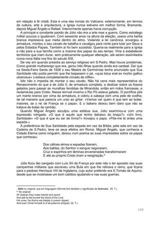 108
em relação à fé cristã. Esta é uma das ironias do Vaticano: exteriormente, em termos
de cultura, arte e arquitectura, a Igreja nunca estivera em melhor forma; Bramante,
depois Miguel Ângelo e Rafael. Interiormente apenas havia corrupção.
A principal e constante paixão de Júlio não era a arte mas a guerra. Como estratego
militar poucos o igualavam. Com sessenta anos na altura da eleição, usava uma barba
branca impressiva que metia dentro do elmo. Violando a lei canónica, envergou a
armadura, montou o seu cavalo de batalha e cavalgou para norte para lutar por Deus e
pelos Estados Papais. Também aí foi bem sucedido. Queria-os realmente para a Igreja
e não para a sua família como a maioria dos papas do seu tempo. Viria a estabelecer
territórios que iriam durar, sem praticamente qualquer alteração, até serem assimilados
numa nova Itália nos fins do século XIX.
De vez em quando presidia ao serviço religioso em S.Pedro. Mas houve problemas.
Como grande mulherengo que era, gerou três filhas quando ainda era cardeal. Daí que
na Sexta-Feira Santa de 1508 o seu Mestre de Cerimónias tenha anunciado que Sua
Santidade não podia permitir que lhe beijassem o pé, «quia totus erat ex morbo gallico
ulcerosus» («estava completamente crivado de sífilis».
Isto não o impedia de montar o seu cavalo. Não há cena mais representativa do
Renascimento do que a de Júlio II, de armadura completa, a deslizar sobre os fossos
gelados para passar as muralhas fendidas de Mirandola, então em mãos francesas, e
reclamá-las para Cristo. Nesse terrível inverno o Rio Pó estava gelado. O pontífice pôs
um manto branco por cima da armadura, e cobriu a cabeça com uma pele de ovelha,
de tal maneira que parecia um urso ao gritar: «Vamos ver quem é que tem as bolas∗
maiores, se o rei de França se o papa». E o italiano deixou bem claro que não se
tratava de bolas de canhão.
Quando Miguel Ângelo esculpiu uma estátua sua, Júlio examinou-a com uma
expressão intrigada. «O que é aquilo que tenho debaixo do braço?» «Um livro,
Santidade» «O que é que eu sei de livros?» trovejou o papa. «Põe-me lá antes uma
espada.»
A preferência de Sua Santidade pela espada em vez da Bíblia, pela sela em vez da
Cadeira de S.Pedro, teve os seus efeitos em Roma. Miguel Ângelo, que conhecia a
Cidade Eterna como ninguém, deixou num poema as suas impressões sobre os papas
que conheceu:
Dos cálices elmos e espadas fizeram,
Aos baldes, do Senhor o sangue negoceiam,
Cruz e espinhos em lâminas envenenadas transformaram
E até ao próprio Cristo tiram a resignação.φ
Júlio ficou tão zangado com Luís XII de França por este não o ter apoiado nas suas
campanhas militares que escreveu uma Bula em que lhe retirava o reino, que ficaria
para o piedoso Henrique VIII de Inglaterra, cujo autor preferido era S.Tomás de Aquino,
desde que se mostrasse um bom católico ajudando-o nas suas guerras.
∗
Balls no original, que em linguagem informal tem também o significado de testículos. (N. T.)
φ
No original:
Of chalices they make helmet and sword
And sell by the bucket the blood of the Lord.
His cross, his thorns are blades in poison dipped
And even Christ himself is of all patience stripped. (N. T.)
 