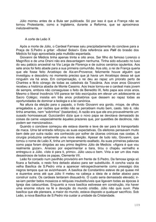109
Júlio morreu antes de a Bula ser publicada. Só por isso é que a França não se
tornou Protestante, como a Inglaterra, durante a Reforma, que se aproximava
inelutavelmente.
A corte de Leão X
Após a morte de Júlio, o Cardeal Farnese saiu precipitadamente do conclave para a
Praça de S.Pedro a gritar: «Bolas! Bolas!» Esta referência aos Palli do brasão dos
Médicis foi logo aproveitada pela multidão espantada.
Giovanni de Médicis tinha apenas trinta e oito anos. Ser filho do famoso Lorenzo o
Magnífico e de uma Orsini não era desvantagem nenhuma. Tinha sido educado no luxo
do seu palácio ancestral na Via Larga de Florença e de outros cenários opulentos. Aos
sete anos foi feito abade para a sua primeira comunhão. Aos oito, o rei de França queria
que ele fosse feito Arcebispo de Aix-en-Provence; felizmente houve alguém que
investigou e descobriu no momento preciso que já havia um Arcebispo dessa sé que
ninguém via há anos. Em compensação, o rei deu ao rapaz um priorato perto de
Chartres e fê-lo cónego de todas as catedrais da Toscânia. Aos onze anos Giovanni
recebeu a histórica abadia de Monte Cassino. Aos treze tornou-se o cardeal mais jovem
de sempre, embora não conseguisse o feito de Benedito IX, feito papa aos onze anos.
Mesmo o liberal Inocêncio VIII parece ter tido escrúpulos em elevar um adolescente ao
Sacro Colégio; insistia em três anos probatórios que dessem ao rapaz todas as
oportunidades de dominar a teologia e a lei canónica.
Na altura da eleição para o papado, o lívido Giovanni era gordo, míope, de olhos
arregalados e, por razões que então não se percebiam muito bem, casto. Isto é, não
tinha amantes, nem “sobrinhos” (bastardos). A razão era que ele era provavelmente um
ousado homossexual. Guicciardini dizia que o novo papa se devotava demasiado às
coisas da carne «especialmente àqueles prazeres que, por questões de decência, não
podem ser mencionados».
Quando o conclave começou ele estava doente e teve de ser para lá transportado
de maca. Uma tal entrada reforçou as suas expectativas. Os eleitores pensavam muito
bem dele por outra razão: era conhecido por sofrer de úlceras crónicas nas costas. A
cirurgia produziria certamente uma nova eleição. Apesar de tudo isto, Giovanni, que
tomou o nome de Leão X, tinha um temperamento exaltado. As suas primeiras palavras
como papa foram dirigidas ao seu primo ilegítimo Júlio de Medicis: «Agora é que vou
realmente gozar». Ansioso por experimentar a tiara, tirou o chapéu vermelho e
entregou-o a Júlio. «Isto é para ti, primo». Júlio usou-o bem. Viria a ser um dos mais
desastrosos de todos os papas, Clemente VII.
Leão foi coroado num pavilhão provisório em frente de S.Pedro. Da famosa igreja só
ficara a fachada, o resto fora deitado abaixo para ser substituído. A concha vazia da
velha Basílica de S.Pedro viria a aparecer retrospectivamente como presságio dos
negros tempos que se avizinhavam. A basílica de Constantino esteve de pé quase mil
e duzentos anos até que Júlio II meteu na cabeça a ideia de a deitar abaixo para
construir outra. Os cardeais tentaram dissuadi-lo. O custo seria demasiado elevado; ir-
se-iam perder belos mosaicos e relíquias insubstituíveis que ligavam todas as épocas à
Igreja das catacumbas. Enquanto a nova basílica estivesse em construção, iria haver
uma enorme rotura na fé e devoção do mundo cristão. Júlio não quis ouvir. Pela
basílica que ele planeara, a maior do mundo, estava disposto a qualquer sacrifício. Sob
Leão, a nova Basílica de S.Pedro iria custar a unidade da Cristandade.
 
