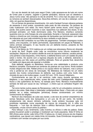 110
Em vez de desistir de tudo para seguir Cristo, Leão apossava-se de tudo em nome
de Cristo para si próprio. Jogador e grande perdulário, dizia-se que só obedecia a
Jesus numa coisa: não pensava no dia de amanhã. Foi o único tipo de papa com que
os romanos se sentiam descansados. Dava-lhes dinheiro, em vez de o esbanjar, como
Júlio, em guerras dispendiosas.
Foi um tempo de generoso divertimento. Um certo Cardeal Cornaro oferecia jantares
de sessenta e cinco pratos, consistindo cada prato de três ementas. Os jantares de
Leão rivalizavam com estes. Do menu faziam parte carnes doces, como língua de
pavão. Dos pudins saíam rouxinóis a voar; rapazinhos nus saltavam dos doces. O seu
principal animador, um frade dominicano anão, Frei Mariano, divertia-o comendo
quarenta ovos ou vinte frangos de uma assentada. Durante o Carnaval, passavam dias
inteiros a divertir-se com touradas seguidas de banquetes que terminavam com bailes
de máscaras em que Leão entretinha os seus cardeais e suas damas.
Leão tinha 683 cortesãos na sua folha de pagamentos. Também empregava muitos
bobos, uma orquestra, um teatro permanente, especializado em peças de Rabelais, e
vários animais selvagens. O seu favorito era um elefante branco, presente do Rei
Manuel de Portugal.
Em 12 de Março de 1514 realizou-se um cortejo que atravessou Roma em direcção
à ponte de Sant’ Ângelo onde Leão se encontrava numa tribuna recebendo as
saudações. Depois de um exótico desfile de aves de capoeira indianas, cavalos persas,
uma pantera e dois leopardos, vinha Hanno, o elefante branco com um castelo de prata
sobre o lombo. De acordo com a rigorosa etiqueta da corte, o elefante, dobrando o
joelho saudou por três vezes um pontífice deliciado. Para um grande final, deram-lhe
um balde com água para ele aspergir a multidão.
Este elefante, alojado no Belvedere, tornou-se uma celebridade e produziu uma
literatura completa. Escreveram-se centenas de poemas em sua honra. Ainda existem
muitas xilogravuras dele. Rafael pintou-o na cúpula inferior do Vaticano, mas a pintura
viria a perder-se em obras de renovação. Na Biblioteca do Vaticano há um diário
secreto dos muitos compromissos do elefante, que acabou com uma morte mais
chorada do que a de muitos papas: «Lundi XVI Juin, 1516, mourut l’éléphant».
Contrariamente ao que diz a lei canónica, Leão caçou durante semanas em
Magliana, o seu espectacular retiro, quase tão belo como Castelgandolfo. Magliana
ficava a oito quilómetros de Roma, na estrada para Porto. Montava invariavelmente
sentado de lado por causa do seu “achaque”, o cheiro que os cortesãos fingiam não
sentir.
Tal como tantos outros papas da Renascença, Leão foi um entusiástico construtor e
patrono das artes. Dele disse o historiador contemporâneo Sarpi: «Teria sido um papa
perfeito se a estas realizações [artísticas] tivesse acrescentado um mínimo
conhecimento de religião».
Nenhum dos interesses de Leão saiu barato, e ele teve de contrair empréstimos de
somas fabulosas junto dos banqueiros a um juro de 40 por cento. Os bordéis
simplesmente não davam dinheiro suficiente, muito embora houvesse sete mil
prostitutas registadas numa população de menos de cinquenta mil. A sífilis era
frequente — «um tipo de doença» dizia o sifilítico Benvenuto Celini com genuína
compaixão, «muito comum entre os padres».
Para reforçar o seu rendimento, Leão inventou os ofícios à volta do palácio. Estes
postos trouxeram poder e prestígio e mostraram ser muito populares. Sisto IV tinha só
650 ofícios para venda; Leão tinha 2150. E leiloou-os. A maior procura era de chapéus
cardinalícios, que davam em média trinta mil ducados. Suas Eminências recuperavam
o dinheiro com vendas corruptas por sua conta.
 