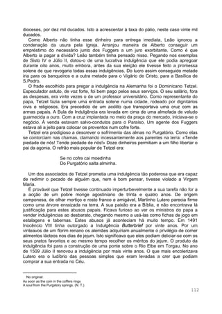 112
dioceses, por dez mil ducados. Isto a acrescentar à taxa do pálio, neste caso vinte mil
ducados.
Como Alberto não tinha esse dinheiro para entrega imediata, Leão ignorou a
condenação da usura pela Igreja. Arranjou maneira de Alberto conseguir um
empréstimo do necessário junto dos Fuggers a um juro exorbitante. Como é que
Alberto ia pagar a dívida? Leão também tinha pensado nisso. Pegando nos exemplos
de Sisto IV e Júlio II, dotou-o de uma lucrativa indulgência que ele podia apregoar
durante oito anos, muito embora, antes da sua eleição ele tivesse feito a promessa
solene de que revogaria todas essas indulgências. Do lucro assim conseguido metade
iria para os banqueiros e a outra metade para o Vigário de Cristo, para a Basílica de
S.Pedro.
O frade escolhido para pregar a indulgência na Alemanha foi o Dominicano Tetzel.
Especulador astuto, de voz forte, foi bem pago pelos seus serviços. O seu salário, fora
as despesas, era vinte vezes o de um professor universitário. Como representante do
papa, Tetzel fazia sempre uma entrada solene numa cidade, rodeado por dignitários
civis e religiosos. Era precedido de um acólito que transportava uma cruz com as
armas papais. A Bula de Indulgência era levada em cima de uma almofada de veludo
guarnecida a ouro. Com a cruz implantada no meio da praça do mercado, iniciava-se o
negócio. À venda estavam salvo-condutos para o Paraíso. Um agente dos Fuggers
estava ali a jeito para colocar os proventos num cofre forte.
Tetzel era prodigioso a descrever o sofrimento das almas no Purgatório. Como elas
se contorciam nas chamas, clamando incessantemente aos parentes na terra: «Tende
piedade de nós! Tende piedade de nós!» Doze dinheiros permitiam a um filho libertar o
pai da agonia. O refrão mais popular de Tetzel era:
Se no cofre cai moedinha
Do Purgatório salta alminha. ∗
Um dos associados de Tetzel prometia uma indulgência tão poderosa que era capaz
de redimir o pecado de alguém que, nem é bom pensar, tivesse violado a Virgem
Maria.
É provável que Tetzel tivesse continuado imperturbevelmente a sua tarefa não for a
a acção de um pobre monge agostiniano de trinta e quatro anos. De origem
camponesa, de olhar mortiço e rosto franco e amigável, Martinho Lutero parecia firme
como uma árvore enraizada na terra. A sua paixão era a Bíblia, e não encontrava lá
justificação para estes abusos papais. Ficava furioso ao ver os ministros do papa a
vender indulgências ao desbarato, chegando mesmo a usá-las como fichas de jogo em
estalagens e tabernas. Estes abusos já aconteciam há muito tempo. Em 1491
Inocêncio VIII tinha outorgado a Indulgência Butterbrief por vinte anos. Por um
vinteavos de um florim renano os alemães adquiriam anualmente o privilégio de comer
alimentos lácteos nos dias de jejum. Isto significava que eles podiam deliciar-se com os
seus pratos favoritos e ao mesmo tempo recolher os méritos do jejum. O produto da
indulgência foi para a construção de uma ponte sobre o Rio Elbe em Torgau. No ano
de 1509 Júlio II renovou a indulgência por mais vinte anos. O que mais encolerizava
Lutero era o ludíbrio das pessoas simples que eram levadas a crer que podiam
comprar a sua entrada no Céu.
∗
No original:
As soon as the coin in the coffers rings
A soul from the Purgatory springs. (N. T.)
 