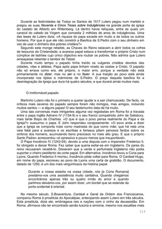 113
Durante as festividades de Todos os Santos de 1517 Lutero pegou num martelo e
pregou as suas Noventa e Cinco Teses sobre Indulgências na grande porta da igreja
do castelo de Alberto em Wittenberg. Lá dentro havia relíquias, entre as quais um
caracol do cabelo da Virgem que concedia 2 milhões de anos de indulgências. Uma
das teses de Lutero dizia: «A riqueza do papa excede em muito a de todos os outros
homens. Por que é que ele não constrói a Basílica de S.Pedro com o seu dinheiro em
vez de usar o dinheiro dos pobres cristãos?»
Segundo este monge rebelde, as Chaves do Reino estavam a abrir todos os cofres
de tesouros da Cristandade; a avareza papal estava a transformar o próprio Cristo num
cúmplice de ladrões cujo único objectivo era roubar os pobres. Não admira que Lutero
ameaçasse rebentar o tambor de Tetzel.
Durante muito tempo o papado tinha traído os vulgares cristãos devotos das
cidades, vilas e aldeias. Papa após papa tinham virado as costas a Cristo. O papado
não só errava como era, ele próprio, o maior erro, porque a verdade não está
primariamente no dizer, mas no ser e no fazer. A sua traição ao povo está ainda
incorporada nos tijolos e mármores de S.Pedro. O preço daquela basílica foi a
desintegração da Igreja que dura há quatro séculos; e que durará ainda muitos mais.
O irreformável papado
Martinho Lutero não foi o primeiro a querer ajudar e a sair chamuscado. De facto, os
críticos mais severos do papado sempre foram não inimigos, mas amigos, incluindo
muitos santos — e alguns papas! O seu testemunho data de há muito.
Uma das conversas mais intrigantes alguma vez registadas em Roma foi a travada
entre o papa inglês Adriano IV (1154-9) e o seu franco compatriota John de Salisbury,
mais tarde Bispo de Chartres. «O que é que o povo pensa realmente do Papa e da
Igreja?» sussurrou o papa. E John respondeu corajosamente: «O povo anda a dizer
que a Igreja se comporta mais como madrasta do que como mãe; que há nela uma
veia fatal para a avareza e os escribas e fariseus põem penosos fardos sobre os
ombros dos homens, acumulando bens preciosos no mais alto grau. E que o próprio
Santo Padre» acrescentou «é opressivo e pouco menos que insuportável».
O Papa Inocêncio IV (1243-54), devido a uma disputa com o imperador Frederico II,
foi obrigado a deixar Roma. Fez saber que queria exilar-se em Inglaterra. Os pares do
reino recusaram recebê-lo. Disseram que a verde e perfumada Inglaterra não podia
suportar o cheiro pestilento da corte papal. Em alternativa, Inocêncio levou a Cúria para
Lyons. Quando Frederico II morreu, Inocêncio pôde voltar para Roma. O Cardeal Hugo,
em nome do papa, escreveu ao povo de Lyons uma carta de gratidão. O documento,
datado de 1250, é um dos mais vergonhosos da história papal.
Durante a nossa estadia na vossa cidade, nós [a Cúria Romana]
prestámo-vos uma assistência muito caritativa. Quando chegámos
encontrámos apenas três ou quatro irmãs do amor e quando
partimos deixámo-vos, por assim dizer, um bordel que se estende da
porta ocidental à oriental.
No mesmo século, S.Boaventura, Cardeal e Geral da Ordem dos Franciscanos,
comparou Roma à prostituta do Apocalipse, antecipando assim Lutero em três séculos.
Esta prostituta, dizia ele, embriagava reis e nações com o vinho da devassidão. Em
Roma, afirmava não ter encontrado senão luxúria e simonia, mesmo nos escalões mais
 