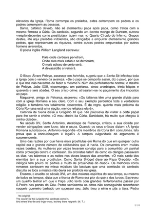 114
elevados da Igreja. Roma corrompe os prelados, estes corrompem os padres e os
padres corrompem as pessoas.
Dante, católico devoto, não só atormentou papa após papa, como tratou com a
mesma firmeza a Cúria. Os cardeais, segundo um devoto monge de Duhram, outrora
«resplandecentes como prostitutas» jazem nus no Quarto Círculo do Inferno. Grupos
destes, até aqui prelados indolentes, são obrigados a empurrar eternamente grandes
pedras, que representam as riquezas, contra outras pedras empurradas por outros
homens avarentos.
O poeta inglês William Langland escreveu:
País onde cardeais penetram,
Onde eles mais estão e se demoram,
O mais odioso de certo será,
A devassidão aí reinará. ∗
O Bispo Álvaro Pelayo, assessor em Avinhão, sugeriu que a Santa Sé infectou toda
a Igreja com o veneno da avareza. «Se o papa se comporta assim, diz o povo, por que
é que nós não havemos de fazer o mesmo?» Num dia perfeitamente normal, o mestre
de Pelayo, João XXII, excomungou um patriarca, cinco arcebispos, trinta bispos e
quarenta e seis abades. O seu único crime: atrasaram-se no pagamento dos impostos
ao papa.
Maquiavel, amigo de Petrarca, escreveu: «Os italianos têm uma grande dívida para
com a Igreja Romana e seu clero. Com o seu exemplo perdemos toda a verdadeira
religião e tornámo-nos totalmente descrentes. É de regra, quanto mais próxima da
Cúria Romana está uma nação, menos religiosa ela é».
Catarina de Siena disse a Gregório XI que não precisava de visitar a corte papal
para lhe sentir o cheiro. «O mau cheiro da Cúria, Santidade, há muito que chegou à
minha cidade».
No século XV, Santo Antonino, Arcebispo de Florença, criticou a sua cidade por
vender obrigações com lucro; isto é usura. Quando os seus críticos diziam «A Igreja
Romana autorizou-o», Antonino respondia «Os membros da Cúria têm concubinas. Isto
prova que a concubinagem é legal?» A simples vulgaridade do argumento é
surpreendente.
Uma das razões por que havia mais prostitutas em Roma do que em qualquer outra
capital era o grande número de celibatários que lá havia. Os conventos eram muitas
vezes bordéis. As mulheres por vezes levavam consigo para a comunhão um punhal
como protecção contra o confessor. Os cronistas falam de como os clérigos passavam
os dias nas tabernas e as noites nos doces braços das amantes. «O mais santo dos
eremitas tem a sua prostituta». Como Santa Bridget disse ao Papa Gregório: «Os
clérigos têm pouco de padres e muito de proxenetas do diabo». Os melhores coros
romanos cantavam na missa músicas tão lascivas que uma comissão de cardeais
discutiu se toda a música não devia ser proibida na igreja.
Erasmo, o erudito do século XVI, um dos maiores espíritos do seu tempo, ou mesmo
de todos os tempos, dizia que a tirania de Roma era pior do que a dos turcos. Escreveu
um quadro teatral em que o Papa Júlio tenta com grandes fanfarronadas passar por
S.Pedro nas portas do Céu. Pedro semicerrou os olhos não conseguindo reconhecer
naquele guerreiro barbudo um sucessor seu. Júlio tirou o elmo e pôs a tiara. Pedro
∗
No original:
The country is the curseder that cardinals come in,
And where they lie and linger most, lechery there reigneth. (N. T.)
 
