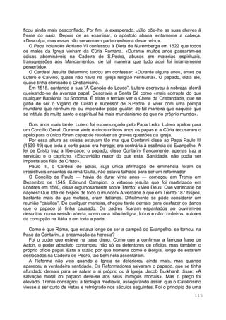 115
ficou ainda mais desconfiado. Por fim, já exasperado, Júlio põe-lhe as suas chaves à
frente do nariz. Depois de as examinar, o apóstolo abana lentamente a cabeça.
«Desculpa, mas essas não servem em parte nenhuma deste reino».
O Papa holandês Adriano VI confessou à Dieta de Nuremberga em 1522 que todos
os males da Igreja vinham da Cúria Romana. «Durante muitos anos passaram-se
coisas abomináveis na Cadeira de S.Pedro, abusos em matérias espirituais,
transgressões aos Mandamentos, de tal maneira que tudo aqui foi infamemente
pervertido».
O Cardeal Jesuíta Belarmino tardou em confessar: «Durante alguns anos, antes de
Lutero e Calvino, quase não havia na Igreja religião nenhuma». O papado, dizia ele,
quase tinha eliminado o Cristianismo.
Em 1518, cantando a sua “A Canção do Louco”, Lutero escreveu à nobreza alemã
queixando-se da avareza papal. Descrevia a Santa Sé como «mais corrupta do que
qualquer Babilónia ou Sodoma. É triste e terrível ver o Chefe da Cristandade, que se
gaba de ser o Vigário de Cristo e sucessor de S.Pedro, a viver com uma pompa
mundana que nenhum rei ou imperador pode igualar; de tal maneira que naquele que
se intitula de muito santo e espiritual há mais mundanismo do que no próprio mundo».
Dois anos mais tarde, Lutero foi excomungado pelo Papa Leão. Lutero apelou para
um Concílio Geral. Durante vinte e cinco críticos anos os papas e a Cúria recusaram o
apelo para o único fórum capaz de resolver as graves questões da Igreja.
Por essa altura as coisas estavam tão mal que Contarini disse ao Papa Paulo III
(1539-49) que toda a corte papal era herege; era contrária à essência do Evangelho. A
lei de Cristo traz a liberdade; o papado, disse Contarini francamente, apenas traz a
servidão e o capricho. «Escravidão maior do que esta, Santidade, não podia ser
imposta aos fiéis de Cristo».
Paulo III, o Cardeal de Saias, cuja única afirmação de eminência foram os
irresistíveis encantos da irmã Giulia, não estava talhado para ser um reformador.
O Concílio de Paulo — havia de durar vinte anos — começou em Trento em
Dezembro de 1545. Edmund Campion, o virtuoso jesuíta que foi martirizado em
Londres em 1580, disse orgulhosamente sobre Trento: «Meu Deus! Que variedade de
nações! Que lote de bispos de todo o mundo!» A verdade é que em Trento 187 bispos,
bastante mais do que metade, eram italianos. Dificilmente se pôde considerar um
reunião “católica”. De qualquer maneira, chegou tarde demais para desfazer os danos
que o papado já tinha causado. Os padres ficaram espantados ao ouvirem-se
descritos, numa sessão aberta, como uma tribo indigna, lobos e não cordeiros, autores
da corrupção na Itália e em toda a parte.
Como é que Roma, que estava longe de ser a campeã do Evangelho, se tornou, na
frase de Contarini, a encarnação da heresia?
Foi o poder que esteve na base disso. Como que a confirmar a famosa frase de
Acton, o poder absoluto corrompeu não só os detentores de ofícios, mas também o
próprio ofício papal. Esta a razão por que homens como o Bórgia, longe de estarem
deslocados na Cadeira de Pedro, tão bem nela assentaram.
A Reforma não veio quando a Igreja se deteriorou ainda mais, mas quando
apareceu a verdadeira santidade. Os Reformadores salvaram o papado, que se tinha
afundado demais para se salvar a si próprio ou à Igreja. Jacob Burkhardt disse: «A
salvação moral do papado deve-se aos seus inimigos mortais». Mas o preço foi
elevado. Trento consagrou a teologia medieval, assegurando assim que o Catolicismo
viesse a ser curto de vistas e retrógrado nos séculos seguintes. Foi o principio de uma
 