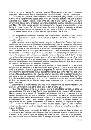 118
tratado os restos mortais de Henrique, seu pai. Desenterrou o seu corpo herege e
queimou-o. Alguns anos depois queimou vivos também mais de duzentos protestantes.
Com Isabel era diferente. Não sabia essa mulher arrogante, perguntou o pontífice a
Carne, que a Inglaterra era, desde o Rei João, um feudo da Santa Sé? E que os filhos
ilegítimos não podem herdar? Não tinha ela lido a sua última Bula? Era puro
atrevimento da sua parte pretender governar a Inglaterra, quando esta lhe pertencia a
ele. Não, não podia deixar passar isto impunemente. Ela era uma usurpadora, uma
bastarda, uma herege. Se ela renunciasse às suas ridículas pretensões e viesse
imediatamente ter com ele em penitência, iria ver o que podia fazer por ela. Senão…
Dois meses depois Isabel cortava relações diplomáticas com Roma.
Este arrogante chauvinista do Vaticano não compreendeu a mulher de vinte e cinco
anos com que estava a lidar. Apesar dos seus defeitos, ela tinha um coração de
carvalho inglês.
Isabel nascera numa magnífica cama francesa em Greenwich Palace. Assim que
soube que era uma menina, Henrique deixou Greenwich com um ataque de cólera que
durou três dias, a gritar que Ana Bolena, a sua segunda mulher, era tão estúpida como
a primeira, e por aquilo tinha ele arriscado a excomunhão pelo papa e a perda do seu
reino. Ana ficou então a saber que estava condenada. Tinha apenas trinta anos quando
foi acusada e considerada culpada de ter amantes e de conspirar para matar as suas
rivais. Foi executada com uma pesada espada francesa, deixando Isabel, de três anos,
completamente só. A menina tinha os grandes olhos assombrados da mãe e o fino nariz
Plantageneta do pai. Vivia de expedientes, é verdade. Mas tinha que ser. Quando
cresceu, foi declarada, sucessivamente, legítima e ilegítima, herdeira do trono e, depois
da morte do pai, esteve a um passo da execução.
Os historiadores divergem sobre se Isabel, quando da sua subida ao trono, estaria já
empenhada em reintroduzir o Protestantismo em Inglaterra. Quando Maria, sua meia
irmã e a primeira mulher a governar a Inglaterra, se tornou rainha, Isabel mandou
imediatamente celebrar missa na sua casa considerando que «uma vida valia bem uma
missa». Os insultos gratuitos de Paulo IV selaram o destino dos católicos ingleses. Se
ele pensava que era o superior na Inglaterra, ela tornar-se-ia a superiora da Igreja. Este
jogo de deposições podia ser jogado por dois, especialmente nos tempos conturbados
da Reforma. A acreditar na História, houve mais soberanos que depuseram papas do
que o contrário.
Excedendo-se e interpretando uma vez mais erradamente os acontecimentos, um
papa iria ver mais um país retirar a sua aliança com a Santa Sé.
Paulo não conseguiu evitá-lo. A heresia cegava-o para todos os factos e para as
consequências. Era uma praga. Numa praga queimam-se as roupas e até as casas.
Numa praga da alma o papa não tinha alternativa senão queimar o corpo onde a alma
reside. Dessa maneira, os outros não eram contaminados. Isto explica a razão por que
ele, apesar de se eximir a numerosas funções, nunca perdeu uma única reunião das
Quintas-feiras do Santo Ofício. Mesmo quando já estava a morrer chamou os
inquisidores ao seu quarto. Preparados para tratar da heresia, os inquisidores agora
condenavam à morte fornicadores, sodomitas, actores, bobos, leigos que não cumpriam
o jejum da Quaresma, e até um escultor que tinha esculpido um crucifixo considerado
indigno de Cristo.
Quando Paulo morreu no verão de 1559, os romanos deitaram fogo à prisão da
Inquisição na Via Ripetta e destruíram-na. Uma turba apeou e destruiu a sua estátua no
Capitólio, e os judeus, que ele perseguira mais do que qualquer outro pontífice,
puseram-lhe um chapéu amarelo sobre a cabeça decepada. O rapazio cuspiu-lhe em
 