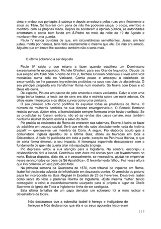 119
cima e andou aos pontapés à cabeça e depois arrastou-a pelas ruas para finalmente a
atirar ao Tibre. Só ficaram com pena de não lhe poderem rasgar o corpo, membro a
membro, com as próprias mãos. Depois de sondarem a opinião pública, as autoridades
enterraram o corpo bem fundo em S.Pedro no meio da noite de 19 de Agosto e
montaram-lhe uma guarda.
Paulo IV nunca duvidara de que, em circunstâncias semelhantes, Jesus, um leal
judeu, morto por heresia, teria feito exactamente o mesmo que ele. Ele não era amado.
Alguém que em breve lhe sucedeu também não o seria mais.
O último soberano a ser deposto
Paulo IV sabia o que estava a fazer quando escolheu um Dominicano
excessivamente escrupuloso, Michele Ghislieri, para seu Grande Inquisidor. Depois da
sua eleição em 1566 com o nome de Pio V, Michele Ghislieri continuou a viver uma vida
monástica numa cela no Vaticano. Comia pouco e ameaçou o cozinheiro de
excomunhão se lhe pusesse ingredientes proibidos na sopa nos dias de abstinência. O
seu principal propósito era transformar Roma num mosteiro. Só falava com Deus e só
Deus ele ouvia.
De aspecto, Pio era um pacote de pele amarela e ossos vacilantes. Calvo e com uma
longa barba branca, a testa cor de cera era alta e estreita sobre um nariz adunco. Os
olhos eram minúsculos e os lábios curvos como uma cimitarra.
O seu primeiro acto como pontífice foi expulsar todas as prostitutas de Roma. O
número de mulheres perdidas na sua diocese envergonhava-o. O Senado Romano
resistiu porque, diziam eles, a licenciosidade sempre floresceu onde havia o celibato. Se
as prostitutas se fossem embora, não só as rendas das casas cairiam, mas também
nenhuma mulher decente estaria a salvo do clero.
Pio proibiu os residentes de Roma de entrarem nas tabernas. Esteve à beira de fazer
do adultério um pecado capital. Será que ele não sabe absolutamente nada da história
papal? — queixava-se um membro da Cúria. A seguir, Pio elaborou aquilo que a
comunidade inglesa apelidou de a Última Bula; aboliu as touradas em toda a
Cristandade. A bula foi publicada em toda a parte, excepto na Península Ibérica, o que
de certa forma diminuiu o seu impacto. A hierarquia espanhola desculpou-se com o
fundamento de que não queria criar má reputação à Igreja.
Pio depressa voltou a sua atenção para a Inglaterra. Na sombra, encorajou a
desobediência civil a Isabel. Contribuiu com doze mil coroas para um levantamento no
norte. Estava disposto, dizia ele, a ir pessoalmente, se necessário, ajudar «e empenhar
nesse serviço todos os bens da Sé Apostólica». O levantamento falhou. Foi nessa altura
que Pio cometeu um estúpido erro fatal.
Na primeira semana da Quaresma de 1570, num tribunal de inquérito em Roma,
Isabel foi declarada culpada de infidelidade em dezasseis pontos. O veredicto do próprio
papa foi incorporado na Bula Regnan in Excelsis de 25 de Fevereiro. Descrevia Isabel
como serva do vício e pretensa Rainha de Inglaterra. «Esta mesma mulher, tendo
conseguido o reino e escandalosamente usurpado para si própria o lugar de Chefe
Supremo da Igreja de Toda a Inglaterra» tinha de ser castigada.
Esta última tentativa de um papa derrubar um soberano foi a mais radical e
devastadora de todas.
Nós declaramos que a sobredita Isabel é herege e instigadora de
hereges e Nós declaramos que ela e os seus apoiantes incorreram
 