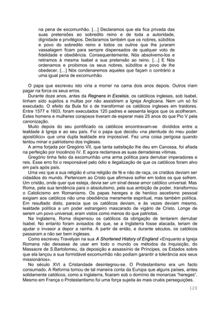120
na pena de excomunhão. […] Declaramos que ela fica privada das
suas pretensões ao sobredito reino e de toda a autoridade,
dignidade e privilégios. Declaramos também que os nobres, súbditos
e povo do sobredito reino e todos os outros que lhe juraram
vassalagem ficam para sempre dispensados de qualquer voto de
fidelidade e obediência. Consequentemente, Nós absolvemo-los e
retiramos à mesma Isabel a sua pretensão ao reino. […] E Nós
ordenamos e proibimos os seus nobres, súbditos e povo de lhe
obedecer. […] Nós condenaremos aqueles que façam o contrário a
uma igual pena de excomunhão.
O papa que escreveu isto viria a morrer na cama dois anos depois. Outros iriam
pagar na forca os seus erros.
Durante doze anos, antes da Regnans in Excelsis, os católicos ingleses, sob Isabel,
tinham sido sujeitos a multas por não assistirem a Igreja Anglicana. Nem um só foi
executado. O efeito da Bula foi o de transformar os católicos ingleses em traidores.
Entre 1577 e 1603, foram executados 120 padres e sessenta leigos que os acolheram.
Estes homens e mulheres corajosos tiveram de esperar mais 25 anos do que Pio V pela
canonização.
Muito depois do seu pontificado os católicos encontravam-se divididos entre a
lealdade à Igreja e ao seu país. Foi o papa que decidiu «na plenitude do meu poder
apostólico» que uma dupla lealdade era impossível. Fez uma coisa perigosa quando
tentou minar o patriotismo dos ingleses.
A arma forjada por Gregório VII, que tanta satisfação lhe deu em Canossa, foi afiada
na perfeição por Inocêncio IV. E agora reclamava as suas derradeiras vítimas.
Gregório tinha feito da excomunhão uma arma política para derrubar imperadores e
reis. Esse erro foi o responsável pelo ódio e ilegalização de que os católicos foram alvo
em país após país.
Uma vez que a sua religião é uma religião de fé e não de raça, os cristãos deviam ser
cidadãos do mundo. Pertencem ao Cristo que afirmava sofrer em todos os que sofrem.
Um cristão, onde quer que esteja, devia ser um sinal desse amor católico universal. Mas
Roma, pela sua tendência para o absolutismo, pela sua ambição de poder, transformou
o Catolicismo em Romanismo. Os papas hereges e de heróico ascetismo pessoal
exigiam aos católicos não uma obediência meramente espiritual, mas também política.
Em resultado disto, parecia que os católicos deviam, e às vezes deviam mesmo,
lealdade política a um poder estrangeiro mascarado de vigário de Cristo. Longe de
serem um povo universal, eram vistos como menos do que patriotas.
Na Inglaterra, Roma dispensou os católicos da obrigação de tentarem derrubar
Isabel. No entanto foram avisados de que, se a Inglaterra fosse atacada, teriam de
ajudar o invasor a depor a rainha. A partir de então, e durante séculos, os católicos
passaram a não ser bem ingleses.
Como escreveu Travelyan na sua A Shortened History of England «Enquanto a Igreja
Romana não deixasse de usar em todo o mundo os métodos da Inquisição, do
Massacre de S.Bartolomeu, da deposição e assassínio de Príncipes, os Estados sobre
que ela lançou a sua formidável excomunhão não podiam garantir a tolerância aos seus
missionários».
No século XVI a Cristandade desintegrou-se. O Protestantismo era um facto
consumado. A Reforma tomou de tal maneira conta da Europa que alguns países, antes
solidamente católicos, como a Inglaterra, ficaram sob o domínio de monarcas “hereges“.
Mesmo em França o Protestantismo foi uma força sujeita às mais cruéis perseguições.
 