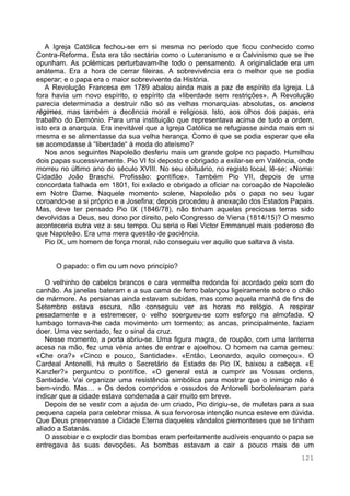 121
A Igreja Católica fechou-se em si mesma no período que ficou conhecido como
Contra-Reforma. Esta era tão sectária como o Luteranismo e o Calvinismo que se lhe
opunham. As polémicas perturbavam-lhe todo o pensamento. A originalidade era um
anátema. Era a hora de cerrar fileiras. A sobrevivência era o melhor que se podia
esperar; e o papa era o maior sobrevivente da História.
A Revolução Francesa em 1789 abalou ainda mais a paz de espírito da Igreja. Lá
fora havia um novo espírito, o espírito da «liberdade sem restrições». A Revolução
parecia determinada a destruir não só as velhas monarquias absolutas, os anciens
régimes, mas também a decência moral e religiosa. Isto, aos olhos dos papas, era
trabalho do Demónio. Para uma instituição que representava acima de tudo a ordem,
isto era a anarquia. Era inevitável que a Igreja Católica se refugiasse ainda mais em si
mesma e se alimentasse da sua velha herança. Como é que se podia esperar que ela
se acomodasse à “liberdade“ à moda do ateísmo?
Nos anos seguintes Napoleão desferiu mais um grande golpe no papado. Humilhou
dois papas sucessivamente. Pio VI foi deposto e obrigado a exilar-se em Valência, onde
morreu no último ano do século XVIII. No seu obituário, no registo local, lê-se: «Nome:
Cidadão João Braschi. Profissão: pontífice». Também Pio VII, depois de uma
concordata falhada em 1801, foi exilado e obrigado a oficiar na coroação de Napoleão
em Notre Dame. Naquele momento solene, Napoleão pôs o papa no seu lugar
coroando-se a si próprio e a Josefina; depois procedeu à anexação dos Estados Papais.
Mas, deve ter pensado Pio IX (1846/78), não tinham aquelas preciosas terras sido
devolvidas a Deus, seu dono por direito, pelo Congresso de Viena (1814/15)? O mesmo
aconteceria outra vez a seu tempo. Ou seria o Rei Victor Emmanuel mais poderoso do
que Napoleão. Era uma mera questão de paciência.
Pio IX, um homem de força moral, não conseguiu ver aquilo que saltava à vista.
O papado: o fim ou um novo princípio?
O velhinho de cabelos brancos e cara vermelha redonda foi acordado pelo som do
canhão. As janelas bateram e a sua cama de ferro balançou ligeiramente sobre o chão
de mármore. As persianas ainda estavam subidas, mas como aquela manhã de fins de
Setembro estava escura, não conseguiu ver as horas no relógio. A respirar
pesadamente e a estremecer, o velho soergueu-se com esforço na almofada. O
lumbago tornava-lhe cada movimento um tormento; as ancas, principalmente, faziam
doer. Uma vez sentado, fez o sinal da cruz.
Nesse momento, a porta abriu-se. Uma figura magra, de roupão, com uma lanterna
acesa na mão, fez uma vénia antes de entrar e ajoelhou. O homem na cama gemeu:
«Che ora?» «Cinco e pouco, Santidade». «Então, Leonardo, aquilo começou». O
Cardeal Antonelli, há muito o Secretário de Estado de Pio IX, baixou a cabeça. «E
Kanzler?» perguntou o pontífice. «O general está a cumprir as Vossas ordens,
Santidade. Vai organizar uma resistência simbólica para mostrar que o inimigo não é
bem-vindo. Mas… » Os dedos compridos e ossudos de Antonelli borboletearam para
indicar que a cidade estava condenada a cair muito em breve.
Depois de se vestir com a ajuda de um criado, Pio dirigiu-se, de muletas para a sua
pequena capela para celebrar missa. A sua fervorosa intenção nunca esteve em dúvida.
Que Deus preservasse a Cidade Eterna daqueles vândalos piemonteses que se tinham
aliado a Satanás.
O assobiar e o explodir das bombas eram perfeitamente audíveis enquanto o papa se
entregava às suas devoções. As bombas estavam a cair a pouco mais de um
 