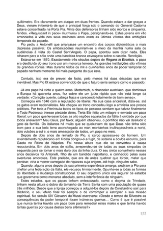 122
quilómetro. Era claramente um ataque em duas frentes. Quando estava a dar graças a
Deus, vieram informá-lo de que a principal força sob o comando do General Cadorna
estava concentrada na Porta Pia. Vinte dos defensores tinham sido mortos e cinquenta,
feridos. «Requiscant in pace» murmurou o Papa, persignando-se. Estes jovens em vão
arrancados à vida nos seus melhores anos eram as últimas vítimas das ambições
temporais do papado.
Pio pediu a Antonelli que arranjasse um encontro dos corpos diplomáticos o mais
depressa possível. Os embaixadores reuniram-se a meio da manhã numa sala de
audiências à vista do Castel Sant’Angelo. O papa, apontou sem dizer nada. Eles
olharam para o sítio onde uma bandeira branca esvoaçava sobre o castelo. Rendição.
Estava-se em 1870. Exactamente três séculos depois de Regans in Excelsis, o papa
era destituído do seu trono por um monarca terreno. As grandes instituições são vítimas
de grandes ironias. Mas durante todos os mil e quinhentos anos de poder temporal do
papado nenhum momento foi mais pungente do que este.
Contudo, isto era de prever; de facto, pelo menos há duas décadas que era
inevitável. Mas Pio IX estava convencido de que o futuro seria sempre como o passado.
Já era papa há vinte e quatro anos. Metternich, o chanceler austríaco, que dominava
a Europa há quarenta anos, fez sobre ele um juízo rápido que não está longe da
verdade: «Coração quente, cabeça fraca e carecendo totalmente de bom senso».
Começou em 1846 com a reputação de liberal. Na sua casa ancestral, dizia-se, até
os gatos eram nacionalistas. Mal chegou ao trono concedeu logo a amnistia aos presos
políticos. Por toda a Península todos os tipos de pessoas sentiam que talvez finalmente
o Todo Poderoso tivesse piedade deles. Teria Ele feito um milagre e enviado um papa
liberal, um papa que levasse todas as oito regiões separadas da Itália à unidade por que
todos ansiavam? Meu Deus, por favor, alguém observou, o pontífice não vai desiludir o
gato da família. Os italianos há muito que se queixavam de que Deus não tinha sido
bom para a sua bela terra aconchegada ao mar: montanhas inultrapassáveis a norte,
dois vulcões a sul e, o mais ameaçador de todos, um papa no meio.
Depois de dois anos de reinado de Pio, o cargo apossou-se do homem. Um
levantamento republicano em Roma obrigou-o a fugir, de sotaina e óculos escuros, para
Gaeta no Reino de Nápoles. Foi nessa altura que ele se converteu à causa
reaccionária. Em dois anos de exílio, arrependeu-se de todas as suas simpatias de
esquerda para se tornar o mais duro dos da linha dura. O seu único conselheiro nesses
anos decisivos foi Antonelli, filho de um bandido napolitano, e conhecido pelas suas
aventuras amorosas. Este prelado, que era de antes quebrar que torcer, matar que
perdoar, viria a morrer carregado de riquezas cuja origem, até hoje, ninguém sabe.
Quando, alguns anos depois da sua primeira experiência amarga, pediram a Pio para
chefiar uma federação da Itália, ele recusou liminarmente. Opunha-se a todas as formas
de liberdade e mudança constitucional. O seu objectivo único era segurar os estados
que governava como monarca absoluto, sem a interferência de ninguém.
Estes estados, que os papas tinham entesourado, como o dogma da Trindade,
tinham nesta altura o dobro do tamanho da Terra Santa com uma população de quase
três milhões. Desde que a Igreja começou a adquiri-los depois de Constantino sair para
Bizâncio, o seu efeito final foi sempre o de corromper e estropiar a sua missão
espiritual. No século XIV Giovanni de’Mussi escrevera: «Desde o tempo de Silvestre as
consequências do poder temporal foram inúmeras guerras… Como é que é possível
que nunca tenha havido um papa bom para remediar estes males e que tenha havido
tantas guerras por causa destes bens efémeros?»
 