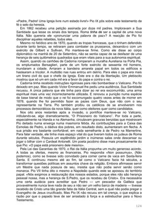 124
«Padre, Padre! Uma Igreja livre num estado livre!» Pio IX pôs sobre este testamento de
fé o selo da heresia.
Em 1862 recebeu uma petição assinada por doze mil padres. Imploravam a Sua
Santidade que lesse os sinais dos tempos. Roma tinha de ser a capital de uma nova
Itália. Não quereria ele «pronunciar uma palavra de paz»? A reacção de Pio foi
disciplinar aqueles rebeldes, todos eles.
Mesmo no fatídico ano de 1870, quando as tropas francesas, que o tinham defendido
durante tanto tempo, se retiraram para combater os prussianos, deixando-o com um
exército de Gilbert e Sullivan, Pio manteve-se firme. Como ele disse ao corpo
diplomático na manhã de 20 de Setembro, não se sentia capaz de se desfazer de uma
herança de seis quilómetros quadrados que eram vitais para a sua autonomia espiritual.
Assim, quando os canhões de Cadorna romperam a muralha Aureliana na Porta Pia,
os emplumados Bersaglieri, parte de um forte exército de sessenta mil homens,
inundaram a cidade. Arriaram a bandeira amarela papal em todos os edifícios e
hastearam a tricolor. A multidão nas ruas entrou em delírio. Para eles o papa era mais
um tirano civil do que o chefe da Igreja. Este era o dia da libertação. Um plebiscito
mostrou que só um em cada mil era a favor do papa e contra o rei.
Cadorna tinha recebido instruções rigorosas para não bombardear o Vaticano. Pio foi
deixado em paz. Mas quando Victor Emmanuel lhe pediu uma audiência, Sua Santidade
recusou. A única palavra que ele tinha para dizer ao rei era excomunhão, uma arma
espiritual mais uma vez incorrectamente utilizada. E renovou a punição numa espécie
de base bienal de modo que o rei foi excomungado quatro vezes antes de morrer em
1878, quando lhe foi permitido fazer as pazes com Deus, que não com o seu
representante na Terra. Pio também proibiu os católicos de se envolverem nos
processos democráticos da nova Itália, quer como eleitores quer como candidatos.
Nos oito anos restantes após a invasão, o pontífice manteve-se no Vaticano,
intitulando-se, algo dramaticamente, “O Prisioneiro do Vaticano”. Por toda a parte,
especialmente na Irlanda e na Alemanha, circulavam gravuras benzidas que mostravam
Pio deitado numa enxerga numa masmorra fétida. As contribuições para a Caixa das
Esmolas de Pedro, a dádiva dos pobres, em resultado disto, aumentaram em flecha. A
sua prisão era bastante confortável, em nada semelhante à de Pedro na Mamertine.
Para falar verdade, ele tinha mais espaço vital do que tiveram todos os judeus de Roma
durante séculos. Possuía um esplêndido jardim e inúmeras salas onde descansar ou
jogar o bilhar com o Cardeal Antonelli. Um poeta jacobino disse mais prosaicamente do
que Pio: «O papa está prisioneiro dele mesmo».
Pela Lei das Garantias de 1870, o Rei da Itália propunha um muito generoso acordo.
A todas as ofertas, mesmo as financeiras, Pio respondia «Non possumus», (Não
podemos), como se tivesse sido convidado para comer carne de vaca em Sexta-feira
Santa. E continuou mesmo até ao fim, tal como o Vaticano fazia há séculos, a
transformar questões políticas em assuntos chave da religião. Embora afirmasse servir
um Mestre que nada possuía de seu, insistia que não podia servir senão como
monarca. Pio VII tinha dito o mesmo a Napoleão quando este se apossou do território
papal. «Nós exigimos a restauração dos nossos estados, porque eles não são herança
pessoal nossa, mas a herança de S.Pedro, que os recebeu de Cristo». Era necessária
uma certa audácia para acreditar que Pedro — um pescador da Galileia que
provavelmente nunca teve nada de seu a não ser um velho barco de madeira — tivesse
recebido de Cristo uma tão grande fatia da Itália Central, sem a qual não podia pregar o
Evangelho de Jesus crucificado. Mas Pio IX não recuou em tal crença, o que explica a
razão por que o papado teve de ser arrastado à força e a estrebuchar para o Novo
Testamento.
 
