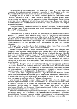 125
Os não-católicos ficaram deliciados com o facto de o papado ter sido finalmente
reduzido à dimensão de qualquer coisa com o tamanho do Novo Testamento. Os mais
desavisados profetizaram a sua extinção. Subvalorizaram a função e o homem.
A teologia não era o forte de Pio. O seu secretário particular, Monsenhor Talbot,
confessou numa carta a W. G. Ward: «Como o Papa não é grande teólogo, estou
convencido de que quando escreve [as suas encíclicas] é inspirado por Deus». A total
ignorância não era obstáculo à infalibilidade, dizia ele, porque Deus pode indicar o
caminho certo mesmo pela boca de um burro falante. Talbot, sem querer, tinha atingido
as alturas de Voltaire.
O que lhe faltava em intelecto, colmatava Pio com astúcia animal. Ele já se preparara
para um futuro que, de outra maneira, seria negro, com uma jogada que o audacioso
Gregório VII teria aplaudido.
Dois meses antes da invasão de Roma, Pio tinha presidido à sessão final do Concílio
Vaticano. Em contraste com a abertura, um ano antes, S.Pedro estava quase deserta.
Na tribuna real estavam duas damas, uma delas a Infanta de Portugal, bem como um
decrépito oficial da Ordem de S.Januário, de faixa brasonada sobre o peito. A tribuna
diplomática também tinha muitos lugares vagos. Os Grandes Poderes tinham instruído
os seus embaixadores para boicotarem uma cerimónia que não lhes traria qualquer
vantagem.
O tempo estava mau. Uma tempestade ameaçara toda a noite. Para uma manhã
romana de meados de Julho, a luz era extremamente fraca.
Havia 532 bispos, homens já velhos, vestidos de casula branca e na cabeça a mitra
também branca, sentados no transepto norte da basílica. Para muitos, como Manning
de Westminster, o único convertido do Concílio, este era o maior dia das suas vidas. Só
pela porta principal do transepto é que os de fora podiam vislumbrar os trabalhos. O
papa entrou a coxear, quase despercebido; vinha paramentado e a entoar o Veni
Creator Spiritus. Depois, no meio de um calor vaporoso, um bispo com voz de baixo
numa ópera de Verdi leu a nova Constituição, Pastor aeternus (“Pastor eterno“). Seguiu-
se a chamada.
Foi então que deflagrou a mais famosa tempestade alguma vez registada, qual ira de
Deus, sobre S.Pedro. Nos intervalos entre cada placet dos padres do Concílio ouvia-se
o estrépito de um trovão. O timing era liturgicamente preciso. Os relâmpagos entravam
por todas as janelas e cintilavam em volta do zimbório e de todas as cúpulas menores,
transformando o bronze do baldacchino de Bernini em ouro brilhante.
Durante hora e meia a tempestade continuou a rugir até terminar a chamada. Só dois
bispos votaram non-placet: Riccio de Cajazzo, de Nápoles, e Fitzgerald, de Little Rock,
Arkansas. Mas 140 bispos abstiveram-se. Votar placet ia contra as suas consciências;
votar non-placet seria ofender o Santo Padre perante o mundo.
Uma análise da votação é esclarecedora. Trezentos dos quinhentos bispos que
apoiaram o papa eram bispos titulares ou funcionários do Vaticano que viviam em Roma
a expensas do Papa Pio. A maioria dos dissidentes tinha dioceses cujas crenças e
sentimentos representavam no Concílio. Pelo menos dois terços dos bispos
americanos, liderados por Kenrick de St.Louis, opunham-se à decisão na convicção de
que ela tornaria as conversões mais difíceis.
A simples dimensão da oposição provava que a Igreja não estava preparada para tão
momentosa decisão; ela foi aprovada, mas não reflectia adequadamente o espírito da
Igreja Ocidental. Estava em jogo uma verdade muito importante e muitos sentiam que o
decreto estava incompleto. Como disse o sincero bispo Strossmayer numa sessão:
 