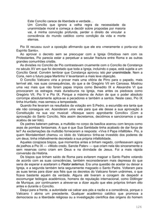 126
Este Concílio carece de liberdade e verdade…
Um Concílio que ignora a velha regra da necessidade da
unanimidade moral e começa a decidir sobre propostas por maioria
vai, é minha convicção profunda, perder o direito de vincular a
consciência do mundo católico como condição da vida e morte
eternas.
Pio IX recusou ouvir a oposição afirmando que ele era «meramente o porta-voz do
Espírito Santo».
Ao aprovar o decreto sem se preocupar com a Igreja Ortodoxa nem com os
Protestantes, Pio parecia estar a perpetuar a secular fractura entre Roma e as outras
grandes comunhões cristãs.
As divisões no Concílio de Pio contrastavam cruamente com o Concílio de Constança
no século XV em que foi decretado que toda a Igreja, incluindo o papa, está sujeita a um
Concílio Geral. Convém lembrar que Constança aprovou isto por unanimidade. Nem a
Cúria, nem o futuro papa Martinho V levantaram a mais leve objecção.
O Concílio Vaticano viria a provar mais uma vitória de Pirro para o papado, mais
terrível até, nas suas consequências, do que a de Gregório VII em Canossa. Mostrou
uma vez mais que não foram papas ímpios como Benedito IX e Alexandre VI que
provocaram os estragos mais duradouros na Igreja, mas antes os piedosos como
Gregório VII, Pio V e Pio IX. Porque a máxima de Acton de que o poder absoluto
corrompe absolutamente aplica-se a pecadores e também a santos. Neste caso, Pio IX
tinha triunfado; mas semeou a tempestade.
Quando lhe levaram os resultados da votação em S.Pedro, a escuridão era tanta que
ele não conseguia ver. Acenderam uma vela para que ele desse a sua aprovação à
Constituição na sua voz musical: «Nosque sacro approbante Concilio» (Com a
aprovação do Santo Concílio, Nós assim decretamos, decidimos e sancionamos o que
acabou de ser lido).
Os padres bateram palmas, a multidão no corpo da basílica acenou com lenços como
asas de pombas fantasmais. A que é que Sua Santidade tinha acabado de dar força de
lei? As exclamações da multidão forneceram a resposta: «Viva il Papa infallibile». Pio, a
quem Montalembert chamou «o ídolo do Vaticano» tinha-se investido dos poderes de
um deus; tinha infalivelmente decretado a sua própria infalibilidade.
Aqueles corajosos bispos, que momentos antes a tinham negado, confessavam agora
de joelhos a Pio IX — «Modo credo, Sancte Pater» — que criam nela tão sinceramente e
sem reservas como criam em Deus e na divindade de Jesus. Foi a mais rápida
conversão da História.
Os bispos que tinham saído de Roma para evitarem magoar o Santo Padre votando
de acordo com as suas consciências, também reconsideraram mais depressa do que
seria de esperar e aceitaram o Pastor aeternus. Era uma questão de aceitar ou deixar a
Igreja, e a segunda também teria seguramente magoado o Santo Padre. Voltaram para
as suas terras para dizer aos fiéis que os decretos do Vaticano foram unânimes, o que
ficava bastante aquém da verdade. Alguns até tiveram a coragem de despedir e
excomungar teólogos académicos, homens de reputação internacional, como Döllinger
de Munique, por continuarem a atrever-se a dizer aquilo que eles próprios tinham dito
antes e durante o Concílio.
Daqui para a frente, a autoridade vai calcar aos pés a razão e a consciência, porque o
Vaticano I abrira um precedente. Qualquer académico católico que promova a
democracia ou a liberdade religiosa ou a investigação científica das origens do homem
 