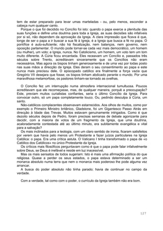 127
tem de estar preparado para levar umas marteladas - ou, pelo menos, esconder a
cabeça num qualquer canto.
Porque o que foi decidido no Concílio foi isto: quando o papa exerce a plenitude das
suas funções e define uma doutrina para toda a Igreja, as suas decisões são infalíveis
por si só, não dependem da aprovação da Igreja. A clara impressão que ficava é que,
longe de ser o papa a ir buscar a sua fé à Igreja, é a Igreja que busca a fé no papa. O
pontífice é auto-suficiente; não há fiscalização, nem balanços, nem governo, nem
oposição parlamentar. O mundo pode tornar-se cada vez mais democrático, um homem
(ou mulher), um voto; a Igreja, nunca. No Catolicismo, um homem, um voto tem um tom
muito diferente. A Cúria ficou encantada. Eles receavam um Concílio e, passados três
séculos sobre Trento, acreditavam sinceramente que os Concílios não eram
necessários. Mas agora os bispos tinham generosamente e de uma vez por todas posto
nas suas mãos a direcção da Igreja. Eles deram o seu consentimento ao papa e este
nunca mais precisou dele. O episcopado católico era finalmente a força vazia que
Gregório VII desejara que fosse; os bispos tinham abdicado perante o mundo. Por uma
maravilhosa metamorfose, os pastores tinham-se tornado as ovelhas.
O Concílio fez um interrupção numa atmosfera internacional tumultuosa. Poucos
acreditavam que ele recomeçasse, mas, de qualquer maneira, porquê a preocupação?
Este, previam muitos curialistas confiantes, seria o último Concílio da Igreja. Para
convocar outro, só um papa completamente louco. Ou, pedindo desculpa à Cúria, um
santo.
Não-católicos complacentes observavam estarrecidos. Aos olhos de muitos, como por
exemplo o Primeiro Ministro britânico, Gladstone, foi um Gigantesco Passo Atrás em
direcção à Idade das Trevas. Muitos estavam genuinamente intrigados. Como é que
dezoito séculos depois de Pedro, foram precisas semanas de debate agonizante para
decidir, com a maioria de votos de um fragmento da Igreja, que uma doutrina,
acaloradamente contestada até ao último minuto, era subitamente evangélica e vital
para a salvação?
Os mais inclinados para a teologia, com um claro sentido de ironia, ficaram satisfeitos
por verem que havia pelo menos um Protestante a fazer juízos particulares na Igreja
Católica: o papa. Era uma crítica astuta. O Vaticano I tinha transformado o papa de «o
Católico dos Católicos» no único Protestante da Igreja.
Os críticos mais filosóficos perguntavam como é que o papa pode falar infalivelmente
sobre Deus, se Deus é inefável e reside em luz inacessível.
Mas os mais sensatos de todos sugeriam: Isto é mais uma afirmação política do que
religiosa. Quase a perder os seus estados, o papa estava determinado a ser um
monarca absoluto numa terra que nem o monarca mais poderoso lhe pode alguma vez
arrancar.
A busca do poder absoluto não tinha parado; havia de continuar no campo da
verdade.
Com a verdade, tal como com o poder, o currículo da Igreja também não era bom.
 