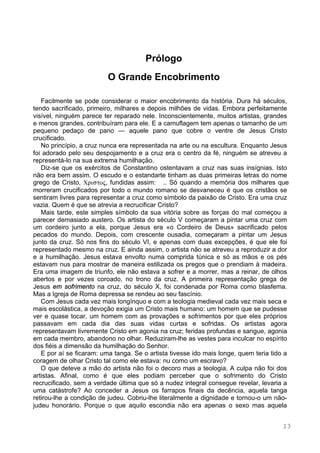 13
Prólogo
O Grande Encobrimento
Facilmente se pode considerar o maior encobrimento da história. Dura há séculos,
tendo sacrificado, primeiro, milhares e depois milhões de vidas. Embora perfeitamente
visível, ninguém parece ter reparado nele. Inconscientemente, muitos artistas, grandes
e menos grandes, contribuíram para ele. E a camuflagem tem apenas o tamanho de um
pequeno pedaço de pano — aquele pano que cobre o ventre de Jesus Cristo
crucificado.
No princípio, a cruz nunca era representada na arte ou na escultura. Enquanto Jesus
foi adorado pelo seu despojamento e a cruz era o centro da fé, ninguém se atreveu a
representá-lo na sua extrema humilhação.
Diz-se que os exércitos de Constantino ostentavam a cruz nas suas insígnias. Isto
não era bem assim. O escudo e o estandarte tinham as duas primeiras letras do nome
grego de Cristo, , fundidas assim: .. Só quando a memória dos milhares que
morreram crucificados por todo o mundo romano se desvaneceu é que os cristãos se
sentiram livres para representar a cruz como símbolo da paixão de Cristo. Era uma cruz
vazia. Quem é que se atrevia a recrucificar Cristo?
Mais tarde, este simples símbolo da sua vitória sobre as forças do mal começou a
parecer demasiado austero. Os artista do século V começaram a pintar uma cruz com
um cordeiro junto a ela, porque Jesus era «o Cordeiro de Deus» sacrificado pelos
pecados do mundo. Depois, com crescente ousadia, começaram a pintar um Jesus
junto da cruz. Só nos fins do século VI, e apenas com duas excepções, é que ele foi
representado mesmo na cruz. E ainda assim, o artista não se atreveu a reproduzir a dor
e a humilhação. Jesus estava envolto numa comprida túnica e só as mãos e os pés
estavam nus para mostrar de maneira estilizada os pregos que o prendiam à madeira.
Era uma imagem de triunfo, ele não estava a sofrer e a morrer, mas a reinar, de olhos
abertos e por vezes coroado, no trono da cruz. A primeira representação grega de
Jesus em sofrimento na cruz, do século X, foi condenada por Roma como blasfema.
Mas a Igreja de Roma depressa se rendeu ao seu fascínio.
Com Jesus cada vez mais longínquo e com a teologia medieval cada vez mais seca e
mais escolástica, a devoção exigia um Cristo mais humano: um homem que se pudesse
ver e quase tocar, um homem com as provações e sofrimentos por que eles próprios
passavam em cada dia das suas vidas curtas e sofridas. Os artistas agora
representavam livremente Cristo em agonia na cruz; feridas profundas e sangue, agonia
em cada membro, abandono no olhar. Reduziram-lhe as vestes para inculcar no espírito
dos fiéis a dimensão da humilhação do Senhor.
E por aí se ficaram: uma tanga. Se o artista tivesse ido mais longe, quem teria tido a
coragem de olhar Cristo tal como ele estava: nu como um escravo?
O que deteve a mão do artista não foi o decoro mas a teologia. A culpa não foi dos
artistas. Afinal, como é que eles podiam perceber que o sofrimento do Cristo
recrucificado, sem a verdade última que só a nudez integral consegue revelar, levaria a
uma catástrofe? Ao conceder a Jesus os farrapos finais da decência, aquela tanga
retirou-lhe a condição de judeu. Cobriu-lhe literalmente a dignidade e tornou-o um não-
judeu honorário. Porque o que aquilo escondia não era apenas o sexo mas aquela
 
