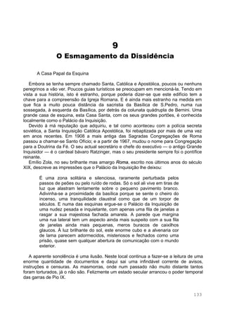 133
9
O Esmagamento da Dissidência
A Casa Papal da Esquina
Embora se tenha sempre chamado Santa, Católica e Apostólica, poucos ou nenhuns
peregrinos a vão ver. Poucos guias turísticos se preocupam em mencioná-la. Tendo em
vista a sua história, isto é estranho, porque poderia dizer-se que este edifício tem a
chave para a compreensão da Igreja Romana. E é ainda mais estranho na medida em
que fica a muito pouca distância da sacristia da Basílica de S.Pedro, numa rua
sossegada, à esquerda da Basílica, por detrás da colunata quádrupla de Bernini. Uma
grande casa de esquina, esta Casa Santa, com os seus grandes portões, é conhecida
localmente como o Palácio da Inquisição.
Devido à má reputação que adquiriu, e tal como aconteceu com a polícia secreta
soviética, a Santa Inquisição Católica Apostólica, foi rebaptizada por mais de uma vez
em anos recentes. Em 1908 a mais antiga das Sagradas Congregações de Roma
passou a chamar-se Santo Ofício; e a partir de 1967, mudou o nome para Congregação
para a Doutrina da Fé. O seu actual secretário e chefe do executivo — o antigo Grande
Inquisidor — é o cardeal bávaro Ratzinger, mas o seu presidente sempre foi o pontífice
reinante.
Emílio Zola, no seu brilhante mas amargo Roma, escrito nos últimos anos do século
XIX, descreve as impressões que o Palácio da Inquisição lhe deixou:
É uma zona solitária e silenciosa, raramente perturbada pelos
passos de peões ou pelo ruído de rodas. Só o sol ali vive em tiras de
luz que alastram lentamente sobre o pequeno pavimento branco.
Adivinha-se a proximidade da basílica porque se sente o cheiro do
incenso, uma tranquilidade claustral como que de um torpor de
séculos. E numa das esquinas ergue-se o Palácio da Inquisição de
uma nudez pesada e inquietante, com apenas uma fila de janelas a
rasgar a sua majestosa fachada amarela. A parede que margina
uma rua lateral tem um aspecto ainda mais suspeito com a sua fila
de janelas ainda mais pequenas, meros buracos de caixilhos
glaucos. À luz brilhante do sol, este enorme cubo e a alvenaria cor
de lama parecem adormecidos, misteriosos e fechados como uma
prisão, quase sem qualquer abertura de comunicação com o mundo
exterior.
A aparente sonolência é uma ilusão. Neste local continua a fazer-se a leitura de uma
enorme quantidade de documentos e daqui sai uma infindável corrente de avisos,
instruções e censuras. As masmorras, onde num passado não muito distante tantos
foram torturados, já o não são. Felizmente um estado secular arrancou o poder temporal
das garras de Pio IX.
 