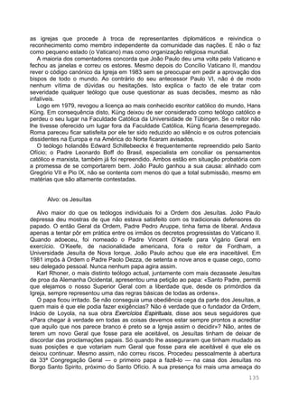 135
as igrejas que procede à troca de representantes diplomáticos e reivindica o
reconhecimento como membro independente da comunidade das nações. E não o faz
como pequeno estado (o Vaticano) mas como organização religiosa mundial.
A maioria dos comentadores concorda que João Paulo deu uma volta pelo Vaticano e
fechou as janelas e correu os estores. Mesmo depois do Concílio Vaticano II, mandou
rever o código canónico da Igreja em 1983 sem se preocupar em pedir a aprovação dos
bispos de todo o mundo. Ao contrário do seu antecessor Paulo VI, não é de modo
nenhum vítima de dúvidas ou hesitações. Isto explica o facto de ele tratar com
severidade qualquer teólogo que ouse questionar as suas decisões, mesmo as não
infalíveis.
Logo em 1979, revogou a licença ao mais conhecido escritor católico do mundo, Hans
Küng. Em consequência disto, Küng deixou de ser considerado como teólogo católico e
perdeu o seu lugar na Faculdade Católica da Universidade de Tübingen. Se o reitor não
lhe tivesse oferecido um lugar fora da Faculdade Católica, Küng ficaria desempregado.
Roma pareceu ficar satisfeita por ele ter sido reduzido ao silêncio e os outros potenciais
dissidentes na Europa e na América do Norte ficaram avisados.
O teólogo holandês Edward Schillebeeckx é frequentemente repreendido pelo Santo
Ofício; o Padre Leonardo Boff do Brasil, especialista em conciliar os pensamentos
católico e marxista, também já foi repreendido. Ambos estão em situação probatória com
a promessa de se comportarem bem. João Paulo ganhou a sua causa: alinhado com
Gregório VII e Pio IX, não se contenta com menos do que a total submissão, mesmo em
matérias que são altamente contestadas.
Alvo: os Jesuítas
Alvo maior do que os teólogos individuais foi a Ordem dos Jesuítas. João Paulo
depressa deu mostras de que não estava satisfeito com os tradicionais defensores do
papado. O então Geral da Ordem, Padre Pedro Aruppe, tinha fama de liberal. Andava
apenas a tentar pôr em prática entre os irmãos os decretos progressistas do Vaticano II.
Quando adoeceu, foi nomeado o Padre Vincent O’Keefe para Vigário Geral em
exercício. O’Keefe, de nacionalidade americana, fora o reitor de Fordham, a
Universidade Jesuíta de Nova Iorque. João Paulo achou que ele era inaceitável. Em
1981 impôs à Ordem o Padre Paolo Dezza, de setenta e nove anos e quase cego, como
seu delegado pessoal. Nunca nenhum papa agira assim.
Karl Rhoner, o mais distinto teólogo actual, juntamente com mais dezassete Jesuítas
de proa da Alemanha Ocidental, apresentou uma petição ao papa: «Santo Padre, permiti
que elejamos o nosso Superior Geral com a liberdade que, desde os primórdios da
Igreja, sempre representou uma das regras básicas de todas as ordens».
O papa ficou irritado. Se não conseguia uma obediência cega da parte dos Jesuítas, a
quem mais é que ele podia fazer exigências? Não é verdade que o fundador da Ordem,
Inácio de Loyola, na sua obra Exercícios Espirituais, disse aos seus seguidores que
«Para chegar à verdade em todas as coisas devemos estar sempre prontos a acreditar
que aquilo que nos parece branco é preto se a Igreja assim o decidir»? Não, antes de
terem um novo Geral que fosse para ele aceitável, os Jesuítas tinham de deixar de
discordar das proclamações papais. Só quando lhe asseguraram que tinham mudado as
suas posições e que votariam num Geral que fosse para ele aceitável é que ele os
deixou continuar. Mesmo assim, não correu riscos. Procedeu pessoalmente à abertura
da 33ª Congregação Geral — o primeiro papa a fazê-lo — na casa dos Jesuítas no
Borgo Santo Spirito, próximo do Santo Ofício. A sua presença foi mais uma ameaça do
 