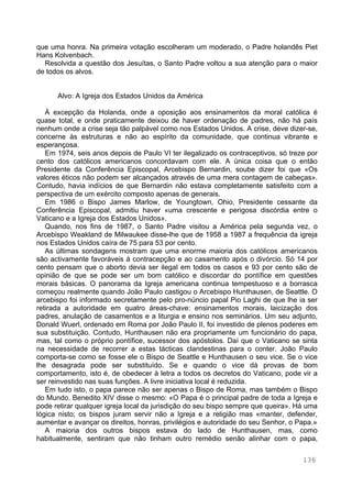 136
que uma honra. Na primeira votação escolheram um moderado, o Padre holandês Piet
Hans Kolvenbach.
Resolvida a questão dos Jesuítas, o Santo Padre voltou a sua atenção para o maior
de todos os alvos.
Alvo: A Igreja dos Estados Unidos da América
À excepção da Holanda, onde a oposição aos ensinamentos da moral católica é
quase total, e onde praticamente deixou de haver ordenação de padres, não há país
nenhum onde a crise seja tão palpável como nos Estados Unidos. A crise, deve dizer-se,
concerne às estruturas e não ao espírito da comunidade, que continua vibrante e
esperançosa.
Em 1974, seis anos depois de Paulo VI ter ilegalizado os contraceptivos, só treze por
cento dos católicos americanos concordavam com ele. A única coisa que o então
Presidente da Conferência Episcopal, Arcebispo Bernardin, soube dizer foi que «Os
valores éticos não podem ser alcançados através de uma mera contagem de cabeças».
Contudo, havia indícios de que Bernardin não estava completamente satisfeito com a
perspectiva de um exército composto apenas de generais.
Em 1986 o Bispo James Marlow, de Youngtown, Ohio, Presidente cessante da
Conferência Episcopal, admitiu haver «uma crescente e perigosa discórdia entre o
Vaticano e a Igreja dos Estados Unidos».
Quando, nos fins de 1987, o Santo Padre visitou a América pela segunda vez, o
Arcebispo Weakland de Milwaukee disse-lhe que de 1958 a 1987 a frequência da igreja
nos Estados Unidos caíra de 75 para 53 por cento.
As últimas sondagens mostram que uma enorme maioria dos católicos americanos
são activamente favoráveis à contracepção e ao casamento após o divórcio. Só 14 por
cento pensam que o aborto devia ser ilegal em todos os casos e 93 por cento são de
opinião de que se pode ser um bom católico e discordar do pontífice em questões
morais básicas. O panorama da Igreja americana continua tempestuoso e a borrasca
começou realmente quando João Paulo castigou o Arcebispo Hunthausen, de Seattle. O
arcebispo foi informado secretamente pelo pro-núncio papal Pio Laghi de que lhe ia ser
retirada a autoridade em quatro áreas-chave: ensinamentos morais, laicização dos
padres, anulação de casamentos e a liturgia e ensino nos seminários. Um seu adjunto,
Donald Wuerl, ordenado em Roma por João Paulo II, foi investido de plenos poderes em
sua substituição. Contudo, Hunthausen não era propriamente um funcionário do papa,
mas, tal como o próprio pontífice, sucessor dos apóstolos. Daí que o Vaticano se sinta
na necessidade de recorrer a estas tácticas clandestinas para o conter. João Paulo
comporta-se como se fosse ele o Bispo de Seattle e Hunthausen o seu vice. Se o vice
lhe desagrada pode ser substituído. Se e quando o vice dá provas de bom
comportamento, isto é, de obedecer à letra a todos os decretos do Vaticano, pode vir a
ser reinvestido nas suas funções. A livre iniciativa local é reduzida.
Em tudo isto, o papa parece não ser apenas o Bispo de Roma, mas também o Bispo
do Mundo. Benedito XIV disse o mesmo: «O Papa é o principal padre de toda a Igreja e
pode retirar qualquer igreja local da jurisdição do seu bispo sempre que queira». Há uma
lógica nisto; os bispos juram servir não a Igreja e a religião mas «manter, defender,
aumentar e avançar os direitos, honras, privilégios e autoridade do seu Senhor, o Papa.»
A maioria dos outros bispos estava do lado de Hunthausen, mas, como
habitualmente, sentiram que não tinham outro remédio senão alinhar com o papa,
 