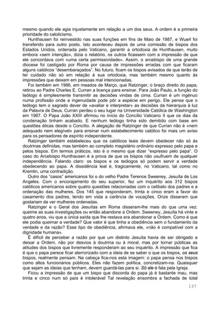 137
mesmo quando ele agia injustamente em relação a um dos seus. A ordem é a primeira
prioridade do catolicismo.
Hunthausen foi reinvestido nas suas funções em fins de Maio de 1987, e Wuerl foi
transferido para outro posto. Isto aconteceu depois de uma comissão de bispos dos
Estados Unidos, ordenada pelo Vaticano, garantir a ortodoxia de Hunthausen, muito
embora «sem intenção», dizia o relatório, os outros ficassem com a impressão de que
ele concordava com «uma certa permissividade». Assim, o arcebispo de uma grande
diocese foi castigado por Roma por causa de impressões erradas com que ficaram
alguns católicos “desembaraçados”. No futuro, ficam os bispos avisados de que terão de
ter cuidado não só em relação à sua ortodoxia, mas também mesmo quanto às
impressões que deixem em pessoas mal intencionadas.
Foi também em 1986, em meados de Março, que Ratzinger, o braço direito do papa,
retirou ao Padre Charles E. Curran a licença para ensinar. Para João Paulo, a função do
teólogo é simplesmente transmitir as decisões vindas de cima. Curran é um ingénuo
numa profissão onde a ingenuidade pode pôr a espécie em perigo. Ele pensa que o
teólogo tem o sagrado dever de «avaliar e interpretar» as decisões da hierarquia à luz
da Palavra de Deus. Curran perdeu o seu lugar na Universidade Católica de Washington
em 1987. O Papa João XXIII afirmou no início do Concílio Vaticano II que os dias da
condenação tinham acabado. E nenhum teólogo tinha sido demitido com base em
questões éticas desde o Concílio. A alegação de Ratzinger de que Curran não é «nem
adequado nem elegível» para ensinar num estabelecimento católico foi mais um aviso
para os pensadores de espírito independente.
Ratzinger também estabeleceu que os católicos leais devem obedecer não só às
doutrinas definidas, mas também ao completo magistério ordinário expresso pelo papa e
pelos bispos. Em termos práticos, isto é o mesmo que dizer “expresso pelo papa“. O
caso do Arcebispo Hunthausen é a prova de que os bispos não usufruem de qualquer
independência. Falando claro: os bispos e os teólogos só podem servir a verdade
obedecendo ao papa. A dissidência leal é, tragicamente, no Vaticano, tal como no
Kremlin, uma contradição.
Outro dos “casos” americanos foi o do velho Padre Terence Sweeney, Jesuíta de Los
Angeles. Com o encorajamento do seu superior, fez um inquérito aos 312 bispos
católicos americanos sobre quatro questões relacionadas com o celibato dos padres e a
ordenação das mulheres. Dos 145 que responderam, trinta e cinco eram a favor do
casamento dos padres, tendo em vista a carência de vocações. Onze disseram que
gostariam de ver mulheres ordenadas.
Ratzinger e o Geral dos Jesuítas em Roma disseram-lhe mais do que uma vez:
queime as suas investigações ou então abandone a Ordem. Sweeney, Jesuíta há vinte e
quatro anos, viu que a única saída que lhe restava era abandonar a Ordem. Como é que
ele podia queimar a verdade? Que valor é que tinha a obediência sem o fundamento da
verdade e da razão? Esse tipo de obediência, afirmava ele, «não é compatível com a
dignidade humana».
É difícil de perceber a razão por que um distinto Jesuíta havia de ser obrigado a
deixar a Ordem, não por desvios à doutrina ou à moral, mas por tornar públicas as
atitudes dos bispos que livremente responderam ao seu inquérito. A impressão que fica
é que o papa parece ficar aterrorizado com a ideia de se saber o que os bispos, os seus
bispos, realmente pensam. Na cabeça fica-nos esta imagem: o papa pensa nos bispos
como altos funcionários públicos. Eles não fazem política, concretizam-na. Quaisquer
que sejam as ideias que tenham, devem guardá-las para si. Só ele é fala pela Igreja.
Ficou a impressão de que um bispo que discorda do papa já é bastante mau, mas
trinta e cinco num só país é intolerável Tal revelação ensombra a fachada de total
 