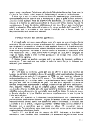 138
acordo que é o orgulho do Catolicismo. A Igreja do Silêncio também existe deste lado da
Cortina de Ferro e inclui prelados que não desejam seguir o exemplo de Hunthausen.
É difícil fugir a esta conclusão: os bispos têm muito receio do papa para dizerem o
que realmente pensam sobre o que é melhor para a Igreja e para as suas dioceses.
Aliás não existe qualquer meio de exprimir uma dissidência. Ao nível da paróquia, a
situação é a mesma. Os padres aconselham o rebanho em termos liberais, mas só no
confessionário. O papel de mártires públicos não é com eles. Crêem que é melhor ficar
calado e sobreviver. Mas onde está o testemunho para a verdade do Evangelho? E o
que é que está a acontecer a esta grande instituição que, a tantos níveis de
responsabilidade, está a viver uma mentira?
O choque frontal de dois sistemas gigantescos
A principal razão por que o papa elegeu como alvo para os seus mísseis a Igreja
americana foi esta: uma monarquia americana do tipo vaticano está em conflito directo
com os ideais fundamentais da primeira e maior república do mundo. A América orgulha-
se de ser a terra dos homens livres; e certas formas de liberdade são estranhas à noção
de fé cristã do pontífice. Para este, a verdade católica é absoluta e a obediência a ela
uma necessidade vital. O papa, como Porta-voz Ungido de Deus, tem a obrigação de
exigir de todos, desde o mais humilde paroquiano ao teólogo mais astuto, uma
obediência firme e pronta.
A História revela um perfeito contraste entre os ideais de liberdade católicos e
americanos. É este contraste que subjaz à profunda desconfiança do Vaticano em
relação à Igreja americana.
Primeiro, a Igreja.
Em 1520, Leão X condenou Lutero por este se atrever a dizer que queimar os
hereges era contrário à vontade de Deus. Gregório XIII celebrou com alegria o Massacre
de S.Bartolomeu na noite de 24 de Agosto de 1572, em que morreram milhares de
protestantes Huguenotes. Clemente VIII atacou o Édito de Nantes em 1598 porque ele
atribuía igualdade de cidadania a todos, independentemente da sua religião. O Édito foi
revogado em 1685 para satisfação da Igreja: nos três anos seguintes cinquenta mil
famílias protestantes abandonaram a França, dispersando-se por terras estrangeiras,
mais, segundo Voltaire, do que os próprios judeus. Inocêncio X tinha entretanto
condenado a Paz de Vestfália por esta ousar garantir a tolerância para com todos os
cidadãos, independentemente da sua religião ou da ausência desta. Em todos os casos,
e durante séculos, a Igreja Católica proclamou orgulhosamente o seu dogma da
intolerância religiosa.
No século XIX, a política na Europa alterou-se profundamente, mas o mesmo não se
passou com os ensinamentos católicos. A Igreja e o Estado, diziam os papas, estavam
indissoluvelmente unidos, como num casamento cristão consumado. A liberdade era
não-cristã, a lei e a ordem, o objectivo primordial. Pontífice após pontífice atacaram a
liberdade com a veemência que os papas do século XX reservaram para a
contracepção. Pareciam temer que o governo do povo pelo povo e para o povo levasse
a exigências semelhantes na Igreja.
Gregório XVI, em Mirari vos, em Agosto de 1832, descreveu a liberdade de
consciência como uma ideia louca. Afirmava-se que a liberdade religiosa fluía da «mais
 