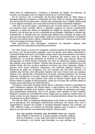 139
fétida fonte do indiferentismo». Condenou a liberdade de religião, de imprensa, de
reunião e de educação como um esgoto imundo de um «vómito herege».
Pio IX continuou com a arremetida. Na Encíclica Quanta Cura, de 1864, atacou a
liberdade religiosa e comparou-a à liberdade de morte. Entre as moções condenadas no
seu Manual dos Erros estava esta: «Hoje já não é apropriado que a religião católica seja
a única religião do Estado, com a exclusão de todas as outras confissões religiosas».
Leão XIII, que se lhe seguiu, compreendeu que o mundo estava a mudar. Contudo,
em encíclica após encíclica definiu a liberdade religiosa em termos perfeitamente
medievais. A Igreja tem direito ao monopólio da religião em qualquer estado católico.
Portanto, não se deve dar ao erro a liberdade de se propagar. Liberdade e verdade são
incompatíveis. A verdade deve ser imposta pelo Estado sob a direcção da Igreja onde
quer que isso seja possível. Cada estado, insistia ele, deve ainda professar a verdadeira
fé como sua política oficial e tolerar a liberdade de consciência o menos possível e pelo
mais curto espaço de tempo possível.
Este oportunismo, esta abordagem mesquinha da liberdade religiosa está
exactamente nos antípodas da experiência americana.
Em 1492, devido a um erro de navegação, Colombo aportou às Ilhas Bahamas antes
de rumar a sul. Se ele tivesse navegado, como era devido, para oeste e descoberto o
Continente Norte-Americano, Os Estados Unidos teriam tido provavelmente uma história
religiosa semelhante à do México, Brasil e Argentina. Da maneira como as coisas
aconteceram, os primeiros imigrantes na América do Norte, eles próprios vítimas de
perseguições no Velho Mundo, trouxeram com eles as tradicionais noções europeias
das relações entre Igreja e Estado. Também eles pensavam que a intolerância era uma
grande virtude. Daí que na Nova Inglaterra houvesse uma única instituição; religião e
governo eram quase indistintos. Impuseram uma ortodoxia religiosa rigorosa e a
frequência da igreja era obrigatória. Era uma situação que não podia perdurar. Os
súbditos das colónias eram demasiado díspares nas suas crenças para que qualquer
sistema único, geralmente o Protestantismo de direita, pudesse prevalecer. As minorias
religiosas, perseguidas na Europa, estavam determinadas a edificar não só uma nova
terra, mas também um novo paraíso onde todos os homens fossem iguais. No Novo
Mundo mesmo a religião foi democratizada, coisa que a Europa não conhecia desde os
tempos mais esclarecidos do Império Romano.
Providence, mais tarde chamada Rhode Island, e Maryland iniciaram a demolição da
velha intolerância religiosa. Em Rhode Island, e pela primeira vez na História, houve
uma separação completa entre Estado e Igreja, e liberdade de expressão para todos.
Esta extraordinária experiência, não só era ousada, como também foi bem sucedida.
Maryland, fundada por Lord Baltimore como refúgio para os católicos, também abriu as
portas a todos os que chegavam, apesar de os Jesuítas tentarem obrigar Sua Senhoria
a submeter-se à ordem medieval.
Por volta de 1660, as tendências liberalizadoras eram fortes na maioria das colónias;
era já perceptível uma abordagem distintamente americana. No século XVIII, com a
independência nacional veio também a completa liberdade religiosa. Por exemplo, em
1786, Jefferson redigiu um estatuto de liberdade religiosa para a Virgínia, o primeiro
alguma vez aprovado por uma assembleia popular. Rezava assim:
Que seja portanto decretado pela Assembleia Geral que ninguém
seja obrigado a frequentar ou a apoiar qualquer confissão religiosa,
local ou ministério […] mas antes que todos os homens sejam livres
de professar e de manter, pela discussão, as suas opiniões em
 