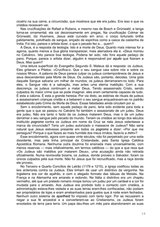 14
cicatriz na sua carne, a circuncisão, que mostrava que ele era judeu. Era isso o que os
cristãos receavam ver.
Nas crucificações de Rafael e Rubens, e mesmo nas de Bosch e Grünwald, a tanga
torna-se ornamental; ela cai decorosamente em pregas. Na crucificação Colmar de
Grünwald, diz Husmans, Jesus está curvado em arco; o corpo torturado brilha
palidamente, polvilhado de sangue, eriçado de espinhos como a casca da castanha da
Índia. Foi isto, parece o artista dizer, o que o pecado fez a… quem?
A Deus, é a resposta da teologia. Isto é a morte de Deus. Quanto mais intensa for a
agonia, quanto menos a Sua glória transparecer, mais aterradora ela é. «Deus morreu
no Calvário». Isto parece boa teologia. Poderia ter sido, não fora aquele pedaço de
pano. Porque, parece o artista dizer, alguém é responsável por aquilo que fizeram a
Deus. Mas quem?
Uma leitura superficial do Evangelho Segundo S. Mateus dá a resposta: os Judeus.
Eles gritaram a Pilatos: «Crucifica-o. Que o seu sangue caia sobre nós e sobre os
nossos filhos». A palavra de Deus parece culpar os judeus contemporâneos de Jesus e
seus descendentes pela Morte de Deus. Os Judeus são, portanto, deicidas. Uma gota
daquele Sangue salvaria um milhar de mundos; os judeus derramaram-no todo. Para
eles, o Sangue não é a salvação, mas antes uma eterna maldição. Com a sua
descrença, os judeus continuam a matar Deus. Tendo assassinado Cristo, sendo
culpados do maior crime que se pode imaginar, eles eram certamente capazes de tudo.
É esta a calúnia. É esta a grande heresia. Por via disto, as estórias de rituais de judeus
a assassinarem crianças cristãs e a beberem o seu sangue enquadravam-se no padrão
estabelecido pelo Crime da Morte de Deus. Essas falsidades ainda circulam por aí.
Sem o encobrimento, sem aquele pedaço de pano, teria sido evidente para toda a
gente que o que se passou no Calvário foi também o assassinato de um judeu. Deus
era judeu. Não era tanto o facto de os Judeus matarem Deus, mas o de um judeu
derramar o seu sangue pelo pecado do mundo. Teriam os cristãos ao longo dos séculos
instituído pogroms contra os Judeus em nome da Cruz se nela Jesus ostentasse a
marca da circuncisão? Teria um judeu autorizado o massacre de Judeus? Não seria
natural que Jesus estivesse presente em todos os pogroms a dizer: «Por que me
perseguis? Porque o que fazeis ao mais humilde dos meus irmãos, fazei-lo a mim»?
Esse encobrimento, agora com quase vinte séculos, não foi perpetrado por uma seita
dissidente, mas pela linha principal da Cristandade, pela Santa Igreja Católica
Apostólica Romana. Nenhuma outra doutrina foi ensinada mais universalmente, com
menos reservas — mais infalivelmente, em termos católicos — do que a que reza que
«Os Judeus são malditos por matarem Deus», uma acusação ainda não retirada
oficialmente. Numa reviravolta bizarra, os Judeus, donde proveio o Salvador, foram os
únicos culpados pela sua morte. Não foi Jesus que foi recrucificado, mas a raça donde
ele proveio.
No Terceiro e Quarto Concílios de Latrão (1179 e 1215), a Igreja codificou todas as
leis anteriores contra os Judeus. Eles tinham de usar um distintivo da vergonha. Na
Inglaterra era cor de açafrão, e com o alegado formato das tábuas de Moisés. Na
França e na Alemanha era amarelo e redondo. Na Itália o distintivo era um chapéu
vermelho, até que um prelado romano míope tomou um judeu por um cardeal e a cor foi
mudada para o amarelo. Aos Judeus era proibido todo o contacto com cristãos, a
administração estava-lhes vedada e as suas terras eram-lhes confiscadas, não podiam
ser proprietários de lojas e eram arrebanhados para guetos que à noite eram fechados.
Nenhum outro sistema de apartheid foi imposto com tanto rigor. Por se recusarem a
negar a sua fé ancestral e a converterem-se ao Cristianismo, os Judeus foram
enxotados de terra para terra. Um papa deu-lhes um mês para abandonarem as suas
 