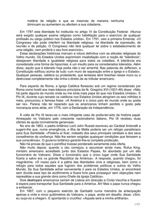140
matéria de religião e que as mesmas de maneira nenhuma
diminuam ou aumentem ou afectem a sua cidadania.
Em 1787 esta liberdade foi instituída no artigo VI da Constituição Federal: «Nunca
será exigido qualquer exame religioso como habilitação para o exercício de qualquer
profissão ou cargo público nos Estados unidos». Em 1791, veio a primeira Emenda: «O
Congresso não pode interferir na liberdade religiosa, na liberdade de expressão, de
reunião e de petição. O Congresso não fará qualquer lei sobre o estabelecimento de
uma religião, nem proibirá o seu livre exercício».
Estas declarações históricas marcam a rotura definitiva com as atitudes religiosas do
Velho mundo. Os Estados Unidos exprimiram insatisfação com a noção de “tolerância“;
desejavam liberdade e igualdade religiosa para todos os cidadãos. A tolerância era
considerada uma forma de hipocrisia; é um insulto para os considerados tolerados. Além
disso, aquilo que é tolerado hoje podia não o ser amanhã. Nas palavras de Jefferson, a
Constituição edificou acima de tudo «um muro de separação entre a Igreja e o Estado».
Qualquer pessoas, católica ou protestante, que tentasse abrir brechas nesse muro ou o
destruísse completamente não tinha o direito de se intitular americano.
Para espanto de Roma, a Igreja Católica floresceu sob um regime considerado por
Roma como hostil aos mais básicos princípios da fé. Gregório XVI (1831-46) disse: «Não
há parte alguma do mundo onde eu me sinta mais papa do que nos Estados Unidos». E
Pio IX, durante cujo reinado os católicos nos Estados Unidos atingiram os seis milhões e
meio, pronunciou a famosa frase: «A América é o único país do mundo onde eu podia
ser rei». Parece não ter reparado que os americanos tinham perdido o gosto pela
monarquia anos atrás, em 1776, com a Declaração da Independência.
À volta de Pio IX teceu-se o mais intrigante caso de podia-ter-sido da história papal.
Ameaçado no Vaticano pelo crescente nacionalismo italiano, Pio IX recebeu duas
ofertas de ajuda incrivelmente generosas.
No ano de 1863, o padre britânico Lord John Russel escreveu ao Cardeal Antonelli a
sugerir-lhe que, numa emergência, a Ilha de Malta poderia ser um refúgio paradisíaco
para Sua Santidade: «Poderia aí ficar, rodeado dos seus principais cardeais e dos seus
conselheiros de confiança. Não lhe seriam exigidas quaisquer condições que ferissem a
sua consciência». O governo britânico garantir-lhe-ia completa protecção.
Não há provas de que o pontífice tivesse ponderado seriamente esta oferta.
Não muito depois, quando o céu começou a escurecer ainda mais, Rufus King,
ministro americano acreditado junto dos Estados Papais, foi abordado por um alto
funcionário do Vaticano. Disse o funcionário que o único lugar onde Sua Santidade
ficaria a salvo era «a grande República da América». A resposta, quando chegou, foi
magnânima. «O nosso país é a pátria das liberdades civis e religiosas, bem como o
refúgio para todos aqueles que fugiram dos problemas políticos e outros do Velho
Mundo. Se Sua Santidade achar conveniente ir para os Estados Unidos, aí encontrará
sem dúvida esse tipo de acolhimento e ficará livre para prosseguir sem objecções nem
represálias a sua grande obra como Chefe da Igreja Católica».
Dois destroyers americanos saíram de Lisboa em direcção a Civita Vecchia e ficaram
à espera para transportar Sua Santidade para a América. Ah! Mas o papa nunca chegou
a embarcar.
Em 1867, com o pequeno exército de Garibaldi numa manobra de antecipação
apenas a vinte e cinco quilómetros do Vaticano, o papa, ainda em desafio, disse: «Sim,
eu ouço-os a chegar». E apontando o crucifixo: «Aquela será a minha artilharia».
 