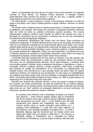 141
Assim, a humanidade não havia de ver um papa a viver numa república, um segundo
Avinhão no Novo Mundo. Os Estados Unidos perderam a atracção turística
potencialmente mais lucrativa de sempre, e mais do que isso, o papado perdeu a
oportunidade de funcionar numa democracia moderna.
No Velho Mundo, o papa continuou a insistir numa teocracia medieval, na união da
Igreja e do Estado, sob a qual o Estado garantia à Igreja Católica o domínio no campo
religioso.
Foi sempre este o problema para os católicos americanos. O Cardeal James Gibbons
de Baltimore, por exemplo, não hesitou em condenar a Inquisição Espanhola. Afirmava
falar em nome de todos os católicos americanos quando escreveu: «Os nossos
antepassados católicos sofreram tanto durante os últimos três séculos por amor à
liberdade de consciência que se levantariam a condenar-nos se nós nos armássemos
em defensores das perseguições religiosas».
Estes sentimentos republicanos não caíram bem em Roma. Eram contrários ao
Catolicismo tradicional. O Cardeal Gibbons tentou livrar-se da acusação de heresia por
meio de uma distinção inventada por um bispo francês alguns anos antes. Num mundo
perfeito (tese) aplicar-se-iam os ensinamentos tradicionais da Igreja nas relações Igreja-
Estado. Num mundo imperfeito (hipótese), como a América moderna, a Igreja resignava-
se a aceitar tacitamente o status quo. Talvez com este subterfúgio, o cardeal levou a que
o Vaticano deixasse de condenar a Constituição Americana, como fizera com todas as
constituições europeias, embora estas fossem muito menos radicais.
A distinção feita pelo cardeal pode ter sido aceite no Vaticano; mas não agradou aos
americanos. Estes não consideravam o estilo de vida americano inferior ao europeu.
Para eles, era um aperfeiçoamento diferente. Como disse Emerson, a América tinha
uma missão especial: «Libertar, abolir a soberania monárquica, o clericalismo, a casta, o
monopólio; demolir o patíbulo, queimar o código sangrento». Além disso, a implicação
das palavras do cardeal era assustadora: se as conversões se multiplicassem nos
Estados Unidos, Sua Eminência ou o seu sucessor teriam de tentar impor um regime
medieval à América, em violação da sua Constituição. O mito nasceu da inelegibilidade
dos católicos para altos cargos. Este mito fez naufragar as ambições presidenciais de Al
Smith, Governador democrata do Estado de Nova Iorque, em 1928. E quase destruiu as
esperanças de J.F.Kennedy trinta anos mais tarde.
Kennedy era acusado de pretender demolir o muro que separa a Igreja do Estado.
Era acusado, por vezes sinceramente, de estar tão prisioneiro de um sistema religioso
como Khruschev de um sistema político. Kennedy parecia estar a enfrentar uma escolha
clara entre ser um “bom” católico na concepção tradicional e um bom americano. Há
trinta anos, quando tudo estava por resolver, declarou:
Eu acredito numa América onde a separação da Igreja e do Estado
seja absoluta — onde nenhum prelado católico diga ao Presidente
(se ele for católico) como agir e nenhum pastor protestante diga aos
seus paroquianos em quem votar […] uma América que não seja
oficialmente nem católica nem protestante, nem judaica — onde
nenhum político peça ou aceite instruções sobre política de […]
qualquer fonte eclesiástica […] onde não haja votos católicos ou
anti-católicos, nem votações em bloco de qualquer tipo […] e onde a
liberdade religiosa seja tão indivisível que um ataque contra uma
igreja seja tratado como um ataque a todas elas. […] Eu não sou o
candidato católico à Presidência, sou o candidato do Partido
Democrático à Presidência, e que por acaso é católico. Não falo pela
 