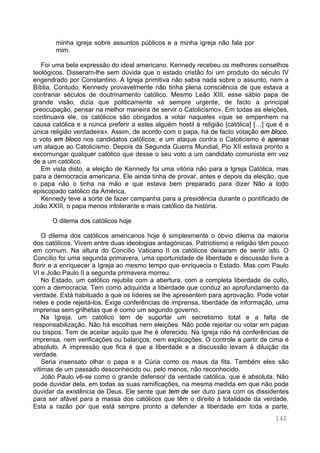 142
minha igreja sobre assuntos públicos e a minha igreja não fala por
mim.
Foi uma bela expressão do ideal americano. Kennedy recebeu os melhores conselhos
teológicos. Disseram-lhe sem dúvida que o estado cristão foi um produto do século IV
engendrado por Constantino. A Igreja primitiva não sabia nada sobre o assunto, nem a
Bíblia. Contudo, Kennedy provavelmente não tinha plena consciência de que estava a
contrariar séculos de doutrinamento católico. Mesmo Leão XIII, esse sábio papa de
grande visão, dizia que politicamente «é sempre urgente, de facto a principal
preocupação, pensar na melhor maneira de servir o Catolicismo». Em todas as eleições,
continuava ele, os católicos são obrigados a votar naqueles «que se empenhem na
causa católica e a nunca preferir a estes alguém hostil à religião [católica] […] que é a
única religião verdadeira». Assim, de acordo com o papa, há de facto votação em bloco,
o voto em bloco nos candidatos católicos; e um ataque contra o Catolicismo é apenas
um ataque ao Catolicismo. Depois da Segunda Guerra Mundial, Pio XII estava pronto a
excomungar qualquer católico que desse o seu voto a um candidato comunista em vez
de a um católico.
Em vista disto, a eleição de Kennedy foi uma vitória não para a Igreja Católica, mas
para a democracia americana. Ele ainda tinha de provar, antes e depois da eleição, que
o papa não o tinha na mão e que estava bem preparado para dizer Não a todo
episcopado católico da América.
Kennedy teve a sorte de fazer campanha para a presidência durante o pontificado de
João XXIII, o papa menos intolerante e mais católico da história.
O dilema dos católicos hoje
O dilema dos católicos americanos hoje é simplesmente o óbvio dilema da maioria
dos católicos. Vivem entre duas ideologias antagónicas. Patriotismo e religião têm pouco
em comum. Na altura do Concílio Vaticano II os católicos deixaram de sentir isto. O
Concílio foi uma segunda primavera, uma oportunidade de liberdade e discussão livre a
florir e a enriquecer a Igreja ao mesmo tempo que enriquecia o Estado. Mas com Paulo
VI e João Paulo II a segunda primavera morreu.
No Estado, um católico rejubila com a abertura, com a completa liberdade de culto,
com a democracia. Tem como adquirida a liberdade que conduz ao aprofundamento da
verdade. Está habituado a que os líderes se lhe apresentem para aprovação. Pode votar
neles e pode rejeitá-los. Exige conferências de imprensa, liberdade de informação, uma
imprensa sem grilhetas que é como um segundo governo.
Na Igreja, um católico tem de suportar um secretismo total e a falta de
responsabilização. Não há escolhas nem eleições. Não pode rejeitar ou votar em papas
ou bispos. Tem de aceitar aquilo que lhe é oferecido. Na Igreja não há conferências de
imprensa, nem verificações ou balanços, nem explicações. O controle a partir de cima é
absoluto. A impressão que fica é que a liberdade e a discussão levam à diluição da
verdade.
Seria insensato olhar o papa e a Cúria como os maus da fita. Também eles são
vítimas de um passado desconhecido ou, pelo menos, não reconhecido.
João Paulo vê-se como o grande defensor da verdade católica, que é absoluta. Não
pode duvidar dela, em todas as suas ramificações, na mesma medida em que não pode
duvidar da existência de Deus. Ele sente que tem de ser duro para com os dissidentes
para ser afável para a massa dos católicos que têm o direito à totalidade da verdade.
Esta a razão por que está sempre pronto a defender a liberdade em toda a parte,
 