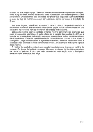 143
excepto na sua própria Igreja. Todas as formas de dissidência da parte dos teólogos,
como Küng e Curran, mesmo dos bispos, como Hunthausen, tem de ser suprimida. É tão
provável que um académico seja silenciado por propor que os padres sejam autorizados
a casar ou que as mulheres possam ser ordenadas como por negar a divindade de
Cristo.
Nas suas viagens, João Paulo apresenta o papado como o campeão da verdade e
dos direitos humanos. Ele tem como certo que os papas nunca se contradisseram uns
aos outros no essencial nem se desviaram da verdade do Evangelho.
Esta parte da obra sobre a verdade pretende mostrar com inúmeros exemplos que
estes pressupostos são falsos. À parte o facto de o papado dos séculos X e XV ser a
heresia, ser a negação de tudo aquilo que Jesus representava, muitos papas cometeram
erros espantosos. Entraram repetidamente em contradição uns com os outros e com o
Evangelho. Longe de defenderem a dignidade do homem, retiraram vezes sem conta a
católicos e não católicos os mais elementares direitos. A Casa Papal da Esquina é prova
disso mesmo.
A História faz explodir o mito de um papado imaculadamente branco em matéria de
verdade. Em época de barbárie, os papas lideraram; em época de iluminismo seguiram
na cauda do pelotão. E pior que tudo, quando em contradição com o Evangelho
tentaram impor a verdade pela força.
 
