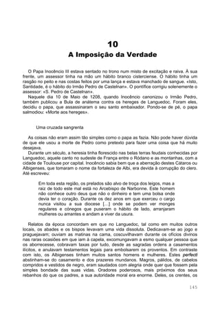 145
10
A Imposição da Verdade
O Papa Inocêncio III estava sentado no trono num misto de excitação e raiva. À sua
frente, um assessor tinha na mão um hábito branco cisterciense. O hábito tinha um
rasgão no peito e nas costas feitos por uma lança e estava manchado de sangue. «Isto,
Santidade, é o hábito do Irmão Pedro de Castelnan». O pontífice corrigiu solenemente o
assessor: «S. Pedro de Castelnan».
Naquele dia 10 de Maio de 1208, quando Inocêncio canonizou o Irmão Pedro,
também publicou a Bula de anátema contra os hereges de Languedoc. Foram eles,
decidiu o papa, que assassinaram o seu santo embaixador. Pondo-se de pé, o papa
salmodiou: «Morte aos hereges».
Uma cruzada sangrenta
As coisas não eram assim tão simples como o papa as fazia. Não pode haver dúvida
de que ele usou a morte de Pedro como pretexto para fazer uma coisa que há muito
desejava.
Durante um século, a heresia tinha florescido nas belas terras feudais conhecidas por
Languedoc, aquele canto no sudeste de França entre o Ródano e as montanhas, com a
cidade de Toulouse por capital. Inocêncio sabia bem que a aberração destes Cátaros ou
Albigenses, que tomaram o nome da fortaleza de Albi, era devida à corrupção do clero.
Até escreveu:
Em toda esta região, os prelados são alvo de troça dos leigos, mas a
raiz de todo este mal está no Arcebispo de Narbonne. Este homem
não conhece outro deus que não o dinheiro e tem uma bolsa onde
devia ter o coração. Durante os dez anos em que exerceu o cargo
nunca visitou a sua diocese […] onde se podem ver monges
regulares e cónegos que puseram o hábito de lado, arranjaram
mulheres ou amantes e andam a viver da usura.
Relatos da época concordam em que no Languedoc, tal como em muitos outros
locais, os abades e os bispos levavam uma vida dissoluta. Dedicavam-se ao jogo e
praguejavam; ouviam as matinas na cama, coscuvilhavam durante os ofícios divinos
nas raras ocasiões em que iam à capela, excomungavam a esmo qualquer pessoa que
os aborrecesse, cobravam taxas por tudo, desde as sagradas ordens a casamentos
ilícitos, e anulavam testamentos legais para embolsarem os proventos. Em contraste
com isto, os Albigenses tinham muitos santos homens e mulheres. Estes perfecti
abstinham-se do casamento e dos prazeres mundanos. Magros, pálidos, de cabelos
compridos e vestidos de negro, eram saudados com alegria onde quer que fossem pela
simples bondade das suas vidas. Oradores poderosos, mais próximos dos seus
rebanhos do que os padres, a sua autoridade moral era enorme. Deles, os crentes, os
 