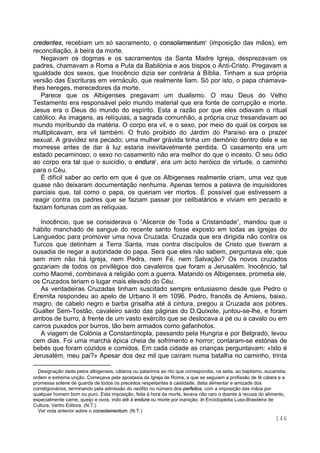 146
credentes, recebiam um só sacramento, o consolamentum (imposição das mãos), em
reconciliação, à beira da morte.
Negavam os dogmas e os sacramentos da Santa Madre Igreja, desprezavam os
padres, chamavam a Roma a Puta da Babilónia e aos bispos o Anti-Cristo. Pregavam a
igualdade dos sexos, que Inocêncio dizia ser contrária à Bíblia. Tinham a sua própria
versão das Escrituras em vernáculo, que realmente liam. Só por isto, o papa chamava-
lhes hereges, merecedores da morte.
Parece que os Albigenses pregavam um dualismo. O mau Deus do Velho
Testamento era responsável pelo mundo material que era fonte de corrupção e morte.
Jesus era o Deus do mundo do espírito. Esta a razão por que eles odiavam o ritual
católico. As imagens, as relíquias, a sagrada comunhão, a própria cruz tresandavam ao
mundo moribundo da matéria. O corpo era vil, e o sexo, por meio do qual os corpos se
multiplicavam, era vil também. O fruto proibido do Jardim do Paraíso era o prazer
sexual. A gravidez era pecado; uma mulher grávida tinha um demónio dentro dela e se
morresse antes de dar à luz estaria inevitavelmente perdida. O casamento era um
estado pecaminoso; o sexo no casamento não era melhor do que o incesto. O seu ódio
ao corpo era tal que o suicídio, o endura , era um acto heróico de virtude, o caminho
para o Céu.
É difícil saber ao certo em que é que os Albigenses realmente criam, uma vez que
quase não deixaram documentação nenhuma. Apenas temos a palavra de inquisidores
parciais que, tal como o papa, os queriam ver mortos. É possível que estivessem a
reagir contra os padres que se faziam passar por celibatários e viviam em pecado e
faziam fortunas com as relíquias.
Inocêncio, que se considerava o “Alicerce de Toda a Cristandade“, mandou que o
hábito manchado de sangue do recente santo fosse exposto em todas as igrejas do
Languedoc para promover uma nova Cruzada. Cruzada que era dirigida não contra os
Turcos que detinham a Terra Santa, mas contra discípulos de Cristo que tiveram a
ousadia de negar a autoridade do papa. Será que eles não sabem, perguntava ele, que
sem mim não há Igreja, nem Pedra, nem Fé, nem Salvação? Os novos cruzados
gozariam de todos os privilégios dos cavaleiros que foram a Jerusalém. Inocêncio, tal
como Maomé, combinava a religião com a guerra. Matando os Albigenses, prometia ele,
os Cruzados teriam o lugar mais elevado do Céu.
As verdadeiras Cruzadas tinham suscitado sempre entusiasmo desde que Pedro o
Eremita respondeu ao apelo de Urbano II em 1096. Pedro, francês de Amiens, baixo,
magro, de cabelo negro e barba grisalha até à cintura, pregou a Cruzada aos pobres.
Gualter Sem-Tostão, cavaleiro saído das páginas do D.Quixote, juntou-se-lhe, e foram
ambos de burro, à frente de um vasto exército que se deslocava a pé ou a cavalo ou em
carros puxados por burros, tão bem armados como gafanhotos.
A viagem de Colónia a Constantinopla, passando pela Hungria e por Belgrado, levou
cem dias. Foi uma marcha épica cheia de sofrimento e horror; contaram-se estórias de
bebés que foram cozidos e comidos. Em cada cidade as crianças perguntavam: «Isto é
Jerusalém, meu pai?» Apesar dos dez mil que caíram numa batalha no caminho, trinta
∗
Designação dada pelos albigenses, cátaros ou patarinos ao rito que correspondia, na seita, ao baptismo, eucaristia,
ordem e extrema unção. Começava pela apostasia da Igreja de Roma, a que se seguiam a profissão de fé cátara e a
promessa solene de guarda de todos os preceitos respeitantes à castidade, dieta alimentar e amizade dos
correligionários, terminando pela admissão do neófito no número dos perfeitos, com a imposição das mãos por
qualquer homem bom ou puro. Esta imposição, feita à hora da morte, levava não raro o doente à recusa do alimento,
especialmente carne, queijo e ovos, indo até à endura ou morte por inanição. In Enciclopédia Luso-Brasileira de
Cultura, Verbo Editora. (N.T.)
∗
Ver nota anterior sobre o consolamentum. (N.T.)
 