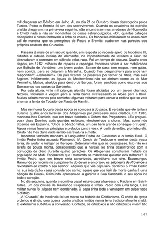 147
mil chegaram ao Bósforo em Julho. Aí, no dia 21 de Outubro, foram destroçados pelos
Turcos. Pedro o Eremita foi um dos sobreviventes. Quando os cavaleiros do exército
cristão chegaram, na primavera seguinte, não encontraram nos arredores de Nicomedia
e Civitol nada a não ser montanhas de ossos esbranquiçados. «Oh, quantas cabeças
decepadas e ossos formavam a linha da costa». Os franceses misturaram os ossos com
cal de maneira que os peregrinos de Pedro o Eremita acabaram nas paredes dos
próprios castelos dos Cruzados.
Passara já mais de um século quando, em resposta ao recente apelo de Inocêncio III,
cidades e aldeias inteiras da Alemanha, na impossibilidade de levarem a Cruz, se
desnudaram e correram em silêncio pelas ruas. Foi um tempo de loucura. Quatro anos
depois, em 1212, milhares de rapazes e raparigas franceses viriam a ser mobilizados
por Estêvão de Vandôme, um jovem pastor. Saíram de casa sem mapas, nem guias,
nem comida, para se dirigirem a Marselha. Quando lhes perguntavam para onde iam
respondiam: «Jerusalém». Os pais fizeram os possíveis por fechar os filhos, mas eles
fugiram. Infelizmente, as águas do Mediterrâneo não se abriram como as do Mar
Vermelho. Muitos, atraídos para dentro de barcos, foram vendidos como escravos aos
Sarracenos nas costas da Sardenha.
Por esta altura, vinte mil crianças alemãs foram aliciadas por um jovem chamado
Nicolau. Iniciaram a viagem para a Terra Santa atravessando os Alpes para a Itália.
Muitas caíram mortas pelo caminho; algumas voltaram para contar a estória que se veio
a tornar a lenda do Tocador de Flauta de Hamlin.
Mas nenhuma loucura desta época se compara à do papa. É verdade que ele tentara
durante quatro anos livrar-se dos Albigenses por processos mais cristãos. Em 1205,
mandara-lhes Dominic, que em breve fundaria a Ordem dos Pregadores. «Eu preguei-
vos» disse Dominic após grandes esforços, «Implorei-vos a chorar. Mas, como nós
dizemos em Espanha, “Onde a bênção falha, um pau bem grande consegue o truque”.
Agora vamos levantar príncipes e prelados contra vós». A partir de então, prometeu ele,
Cristo não lhes daria nada senão escravatura e morte.
Inocêncio também mandara a Languedoc Pedro de Castelnan e o Irmão Raul. O
Irmão Pedro tinha acusado Raimundo IV, Conde de Toulouse e senhor desta vasta
terra, de ajudar e instigar os hereges. Ordenaram-lhe que os desalojasse. Isto não era
tarefa de pouca monta, considerando que a heresia se tinha desenvolvido com a
corrupção do clero durante quatro gerações. Os Albigenses constituíam metade da
população do Midi. Esperavam que Raimundo os mandasse queimar aos milhares? O
Irmão Pedro, que em breve seria canonizado, acreditava que sim. Excomungou
Raimundo por incúria no cumprimento do dever e encorajou os seigneurs de Provence a
revoltarem-se contra o seu senhor. «Aquele que vos depuser» declarou o Irmão Pedro
na sua interdição «será considerado santo; aquele que vos ferir de morte ganhará uma
bênção de Deus». Raimundo apressou-se a garantir a Sua Santidade o seu apoio de
todo o coração.
No dia seguinte, quando a comitiva papal estava para atravessar o Ródano em Saint-
Gilles, um dos oficiais de Raimundo trespassou o Irmão Pedro com uma lança. Este
militar nunca foi julgado nem condenado. O papa tinha toda a vantagem em culpar todo
o distrito.
A “Cruzada” de Inocêncio foi um marco na história do Cristianismo. O chefe da Igreja
ordenou e dirigiu uma guerra contra cristãos irmãos numa terra tradicionalmente cristã.
O extermínio substituiu a conversão. Contudo, os ortodoxos e não ortodoxos viviam tão
 