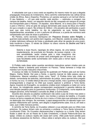 149
A velocidade com que o novo credo se espalhou foi mesmo maior do que a alegada
propagação miraculosa do Cristianismo. Abriu caminho violentamente nas velhas terras
cristãs da África, Ásia e Espanha. Proclamou um paraíso sensual e um terrível inferno.
O seu fatalismo — «O que está escrito, está escrito» — estimulou a coragem nos
campos de batalha. Assim, um seguidor devoto de Alá, ensopado em sangue do inimigo
era transportado para o Paraíso. «A espada», dizia Maomé, «é a chave para o Paraíso
e para o Inferno». Uma só gota de sangue derramado pela causa de Deus era melhor
do que a oração e o jejum. Na síntese de Gibbon: «Os pecados são perdoados a quem
quer que caia numa batalha; no dia do julgamento as suas feridas ficarão
resplandecentes, escarlates, e com o perfume do almíscar; e a perda de membros será
compensada com asas de anjos e querubins».
No Paraíso, como escreveu Santayana em Pequenos Ensaios sobre Religião, o
guerreiro está sentado «em jardins bem regados, com Maomé, vestido de sedas verdes,
a beber deliciosos refrescos de frutas e paralisado pelo olhar de gazela de uma jovem,
toda inocência e fogo». O retrato de Gibbon no oitavo volume de Decline and Fall é
muito menos puritano.
Setenta e duas Houris, raparigas de olhos negros, de uma beleza
resplandecente, de juventude em floração, de pureza virginal, e de
rara sensibilidade, serão criadas para o mais mesquinho dos
crentes; um momento de prazer será prolongado por mil anos e as
suas faculdades serão aumentadas cem vezes para o tornar digno
da felicidade.
O Profeta nada disse sobre quantos servidores masculinos seriam criados para as
mulheres felizes o bastante para entrarem no Paraíso. Talvez temesse a inveja dos
maridos num mundo masculino chauvinista.
O avanço do Islão no Ocidente apenas foi quebrado em Poitiers pelo avô de Carlos
Magno, Carlos Martel. Daí para a frente, o espírito marcial do Islão passou para o
Cristianismo. Maomé substituiu Cristo como “herói”. O Profeta tinha sido chefe de
estado, comandante de exércitos, administrador de justiça; Jesus apenas tinha pregado
e morreu na cruz. O cristão ideal já não era o monge asceta, mas o guerreiro de espada
ensanguentada a vingar-se no infiel que ousara capturar e profanar a Terra Santa.
Agora, troçando do Evangelho, os cavaleiros cristãos eram instigados a matar em nome
de Jesus. As indulgências papais correspondem exactamente à garantia islâmica de
uma bênção perpétua para os guerreiros moribundos. O Cristianismo, numa espécie de
milagre perverso, tinha herdado o conceito de Jihad, a Guerra Santa.
Durante dois séculos os púlpitos vociferavam não sobre a paz de Cristo mas sobre o
dever da guerra contra o infiel. E assim, nos montes e campos de batalha, o Cruzado
cravou na terra a espada em forma de cruz e rezou a Cristo para que estivesse com ele
na destruição dos inimigos. Se morresse, o papa assegurava-lhe um elevado lugar num
paraíso infelizmente sem comida, sem alegria e angelicamente casto. Era aí, em todo o
caso, que o Islão marcava pontos.
A caminho da Terra Santa, os Cruzados voltaram a sua atenção para os infiéis mais
próximos. Os judeus tinham sido os primeiros a profanar a Terra Santa torturando e
crucificando Cristo. Os Cruzados ofereceram-lhes o baptismo ou a morte. Eles teriam
ficado a saber de cor as frases de S.João Crisóstomo, o Doutor Palavra-de-Ouro da
Igreja: «Odeio os Judeus» repetiu ele vezes sem conta. «Não pode haver perdão para
os odiosos assassinos do Senhor». «Deus odeia e sempre odiou os Judeus». Daí que
 