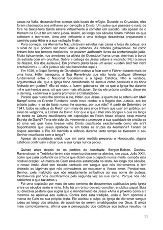 15
casas na Itália, deixando-lhes apenas dois locais de refúgio. Durante as Cruzadas, eles
foram chacinados aos milhares por devoção a Cristo. Um judeu que pusesse o nariz de
fora na Sexta-feira Santa estava virtualmente a cometer um suicídio, isto apesar de o
Homem na Cruz ter um nariz judeu. Assim, ao longo dos séculos foram milhões os que
sofreram e morreram. Uma arte deficiente e uma teologia desastrosa prepararam o
caminho para Hitler e a sua «solução final».
Para começar, na Alemanha Nazi pintavam estrelas nas casas e lojas de judeus; era
o sinal de que podiam ser destruídas e pilhadas. As cidades gabavam-se, tal como
tinham feito nos tempos medievais, de estarem Judenrein, livres da contaminação judia.
Muito tipicamente, nos arredores da aldeia de Oberstdorf havia umas alminhas à borda
da estrada com um crucifixo. Sobre a cabeça de Jesus estava a inscrição INLI («Jesus
da Nazaré, Rei dos Judeus»). Em primeiro plano lia-se um aviso: «Juden sind hier nicht
erschwüncht» — «Os judeus não são benvindos aqui.»
Em 1936, o Bispo Berning de Osnabrüch esteve a falar com o Führer durante mais de
uma hora. Hitler assegurou a Sua Reverência que não havia qualquer diferença
fundamental entre o Nacional Socialismo e a Igreja Católica. Não é verdade,
argumentava ele, que a Igreja tinha considerado os Judeus como parasitas e os tinha
fechado em guetos? «Eu só estou a fazer» gabava-se ele «o que a Igreja fez durante
mil e quinhentos anos, só que com mais eficácia». Sendo ele próprio católico, disse ele
a Berning, «admirava e queria promover a Cristandade».
Parece que nunca lhe ocorreu a ele, Hitler, que Jesus, a quem ele se referiu em Mein
Kampf como «o Grande Fundador deste novo credo» e o flagelo dos Judeus, era ele
próprio judeu; e se de facto nunca lhe ocorreu, por que não? A partir de Setembro de
1941, todos os judeus do Reich com mais de seis anos tinham que usar em público, em
sinal de vergonha, a Estrela de David. Por que é que Hitler não obrigou a que na tanga
de todos os Cristos crucificados em exposição no Reich fosse afixada essa mesma
Estrela de David? Teria ele sido tão veemente a promover a sua qualidade de cristão se
só uma vez que fosse tivesse visto Cristo crucificado exactamente como ele era?
Suponhamos que Jesus aparecia nu em todas as cruzes da Alemanha? Teriam os
bispos alemães e Pio XII mantido o silêncio durante tanto tempo se tivessem o seu
Senhor crucificado sem a tanga?
Apesar da crueldade cristã, que em certa medida preparou o Holocausto, alguns
católicos continuam a dizer que a sua Igreja nunca pecou.
Quinze anos depois de os portões de Auschwitz, Bergen-Belsen, Dachau,
Ravensbruch e Treblinka terem sido misericordiosamente abertos, um papa, João XXIII,
como que para confundir os críticos que dizem que o papado nunca muda, compôs esta
notável oração: «A marca de Caim está-nos estampada na testa. Ao longo dos séculos,
o nosso irmão Abel tem estado banhado em sangue que nós derramámos e tem
chorado as lágrimas que nós provocámos ao esquecer o Vosso amor. Perdoai-nos,
Senhor, pela maldição que nós erradamente atribuímos ao seu nome de Judeus.
Perdoai-nos por Vos crucificarmos pela segunda vez na sua carne. Porque nós não
sabíamos o que fazíamos.»
Foi uma expiação por mais de uma centena de documentos publicados pela Igreja
entre os séculos sexto e vinte. Não há um único decreto conciliar, encíclica papal, Bula
ou directiva pastoral que sugira que o mandamento de Jesus «Ama o próximo como a ti
mesmo» se aplicava aos Judeus. Contra toda esta tradição, João o Bom apontou a
marca de Cain na sua própria testa. Ele aceitou a culpa da Igreja de derramar sangue
judeu ao longo dos séculos, de acusá-los de serem amaldiçoados por Deus. E ainda
mais comovidamente, afirma que a perseguição dos católicos aos judeus resultou na
 