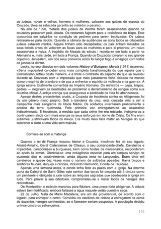 150
os judeus, novos e velhos, homens e mulheres, caíssem aos golpes de espada do
Cruzado. Uma só estocada garantia ao matador o paraíso.
No ano de 1096, metade dos judeus de Worms foram assassinados quando os
cruzados passaram pela cidade. Os restantes fugiram para a residência do bispo. Este
concordou em salvá-los na condição de pedirem para serem baptizados. Os judeus
retiraram-se para decidir. Quando a câmara de audiências se abriu todos os oitocentos
judeus estavam mortos. Alguns tinham sido decapitados; os pais tinham matados os
seus bebés antes de voltarem as facas para as mulheres e para si próprios; um noivo
assassinara a noiva. A tragédia de Masala do século I repetia-se em toda a parte na
Alemanha e, mais tarde, em toda a França. Quando os Cruzados tomaram o seu grande
objectivo, Jerusalém, um dos seus primeiros actos foi lançar fogo à sinagoga com todos
os judeus lá dentro.
Lecky, no seu clássico em dois volumes History of European Morals (1911) escreveu:
«Seria impossível conceber uma mais completa transformação do que aquela que o
Cristianismo sofreu desta maneira, e é triste o contraste do aspecto de que se revestiu
durante as Cruzadas com a impressão que mais justamente tinha deixado no mundo
como o espírito de brandura e de paz a enfrentar o espírito da violência e da guerra». A
Igreja estava totalmente convertida ao Império Romano. Os ministros — papa, bispos,
padres — negavam as beatitudes ao proclamar o derramamento de sangue como sua
doutrina oficial. A antiga crença que assegurava a santidade da vida foi abandonada.
Apesar destes precedentes cruéis, a Cruzada de Inocêncio contra os Albigenses foi
de um género muito próprio. Sob a bandeira da cruz, esta cruzada viria a ser a
campanha mais sangrenta da Idade Média. Os soldados inventaram praticamente a
política da terra queimada. Pela primeira vez entregaram-se ao assassínio
indiscriminado. E Inocêncio, à medida que cada crime lhe era relatado, instigava-os a
continuarem ainda com mais energia os seus esforços em nome de Cristo. Os fins eram
sublimes; justificavam todos os meios. Era muito mais fácil matar os hereges do que
converter o clero a uma vida sem mácula.
Comece-se com a matança
Quando o rei de França recusou liderar a Cruzada, Inocêncio fez do seu legado,
Arnald-Amalric, Geral Cisterciense de Cîteaux, o seu comandante-chefe. Cavaleiros e
impedidos, camponeses e burgueses, bem como hostes de mercenários, responderam
ao apelo às armas. Oferecia-se uma indulgência especial para um simples serviço de
quarenta dias e, possivelmente, ainda alguma terra no Languedoc. Eram vinte mil
cavaleiros e quase dez vezes mais o número de soldados apeados. Havia bispos e
senhores feudais, duques e condes, incluindo Raimundo, Conde de Toulouse.
Apenas uma semana antes, o conde tinha feito as pazes com a Igreja. Na enorme
porta da Catedral de Saint Gilles este senhor das terras foi despido até à cintura como
um penitente e obrigado a jurar sobre as relíquias sagradas que obedeceria à Igreja em
tudo. Para provar a sua ortodoxia, comprometeu-se a matar todos os hereges das
redondezas.
De Montpellier, o exército marchou para Béziers, uma praça forte albigense. A cidade
estava bem fortificada, embora faltasse a água naquele verão quente e seco.
22 de Julho, festa de Maria Madalena, era um dia providencial, de acordo com o
legado, para começar o cerco. Convidou os católicos da cidade a entregarem os cerca
de duzentos hereges conhecidos; se o fizessem seriam poupados. A população decidiu
unir-se contra os estrangeiros.
 