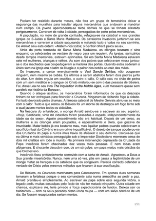 151
Podiam ter resistido durante meses, não fora um grupo de temerários deixar a
segurança das muralhas para insultar alguns mercenários que andavam a mandriar
num campo. Os jovens aperceberam-se tarde demais de que se tinham afastado
perigosamente. Correram de volta à cidade, perseguidos de perto pelos mercenários.
A população, no meio de grande confusão, refugiou-se na catedral e nas grandes
igrejas de S.Judas e Santa Maria Madalena. Os cavaleiros invasores juntaram-se aos
mercenários e varreram a cidade saqueando e matando tudo e todos no seu caminho.
De Arnald saiu esta ordem: «Matem-nos todos; o Senhor olhará pelos seus».
Atrás da porta trancada de Santa Maria Madalena, os clérigos tocaram o sino
enquanto os celebrantes se vestiam de negro para um requiem. As igrejas, santuários
desde tempos imemoriais, estavam apinhadas. Só em Santa Maria Madalena estavam
sete mil mulheres, crianças e velhos. Ao som dos padres que celebravam missa juntou-
se o dos machados que despedaçavam a madeira das portas. Quando estas cederam o
único som na igreja era o latim da liturgia e o palrar dos bebés ao colo das mães.
Os invasores, a cantar energicamente o Veni Sancte Spiritus, não pouparam
ninguém, nem mesmo os bebés. Os últimos a serem abatidos foram dois padres junto
do altar. Um deles erguia um crucifixo, o outro o cálix. O cálix caiu no chão de pedra
com um som metálico e o sangue de Cristo misturou-se com o das pessoas de Bésiers.
Foi, disse Lea no seu livro The Inquisition in the Middle Ages, «um massacre quase sem
paralelo na história da Europa».
Quando o ataque acabou, os mercenários foram informados de que os despojos
tinham de ser entregues para financiar a Cruzada. Vingaram-se deitando fogo à cidade.
Foi tudo devorado pelas chamas. A famosa catedral de Mestre Gervais abriu-se ao meio
com o calor. Tudo o que restou de Bésiers foi um monte de destroços em fogo lento sob
o qual jaziam mortos todos os cidadãos.
Na frescura do entardecer, o monge Arnald sentou-se a escrever ao seu superior.
«Hoje, Santidade, vinte mil cidadãos foram passados à espada, independentemente da
idade ou do sexo». Aquele procedimento não era habitual. Depois de um cerco, as
mulheres e as crianças eram poupadas, e especialmente o clero, que gozava de
imunidade. Matar bebés já era bastante mau, mas liquidar padres quando celebravam o
sacrifício ritual do Calvário era um crime inqualificável. O desejo de sangue apoderou-se
dos Cruzados do papa e nunca mais havia de afrouxar o seu domínio. Calcula-se que
na última e mais selvática perseguição sob o Imperador Diocleciano morreram cerca de
dois mil cristãos em todo o mundo. Na primeira intervenção depravada da Cruzada do
Papa Inocêncio foram chacinadas dez vezes mais pessoas. E nem todas eram
albigenses. É chocante descobrir que, de um só golpe, um papa matou mais cristãos do
que Diocleciano.
Inocêncio ficou profundamente comovido com a carta de Arnald. Agradeceu a Deus a
Sua grande misericórdia. Nunca, nem uma só vez, pôs em causa a legitimidade de um
monge matar os hereges e os católicos que os abrigavam. Parecia correcto defender a
verdade de Cristo pelos mesmos métodos que levaram à sua crucificação.
De Bésiers, os Cruzados marcharam para Carcassonne. Em apenas duas semanas
tomaram a fortaleza porque o seu comandante caiu numa armadilha ao pedir a paz.
Arnald prendeu-o simplesmente. Ao escrever ao papa sobre esta segunda vitória, o
legado pediu muitas desculpas pelo facto de não ter matado ninguém. Outra cidade em
chamas, explicava ele, teria privado a força expedicionária de fundos. Deixou sair os
habitantes — com os seus pecados como única roupa — com um salvo conduto de um
dia. Se fossem recapturados seriam mortos.
 