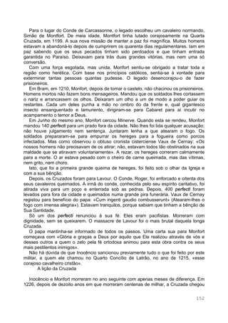 152
Para o lugar do Conde de Carcassonne, o legado escolheu um cavaleiro normando,
Simão de Montfort. De meia idade, Montfort tinha lutado corajosamente na Quarta
Cruzada, em 1199. A sua nova missão de manter a paz foi magnífica. Muitos homens
estavam a abandoná-lo depois de cumprirem os quarenta dias regulamentares. Iam em
paz sabendo que os seus pecados tinham sido perdoados e que tinham entrada
garantida no Paraíso. Deixavam para trás duas grandes vitórias, mas nem uma só
conversão.
Com uma força esgotada, mas unida, Monfort sentiu-se obrigado a tratar toda a
região como herética. Com base nos princípios católicos, sentia-se à vontade para
exterminar tantas pessoas quantas pudesse. O legado desencorajou-o de fazer
prisioneiros.
Em Bram, em 1210, Monfort, depois de tomar o castelo, não chacinou os prisioneiros.
Homens mortos não fazem bons mensageiros. Mandou que os soldados lhes cortassem
o nariz e arrancassem os olhos. Deixaram um olho a um de modo a poder guiar os
restantes. Cada um deles punha a mão no ombro do da frente e, qual gigantesco
insecto ensanguentado e lamuriento, dirigiram-se para Cabaret para aí incutir no
acampamento o temor a Deus.
Em Junho do mesmo ano, Monfort cercou Minerve. Quando esta se rendeu, Monfort
mandou 140 perfecti para um prado fora da cidade. Não lhes foi lida qualquer acusação;
não houve julgamento nem sentença. Juntaram lenha a que atearam o fogo. Os
soldados prepararam-se para empurrar os hereges para a fogueira como porcos
infectados. Mas como observou o obtuso cronista cisterciense Vaux de Cernay: «Os
nossos homens não precisavam de os atirar; não, estavam todos tão obstinados na sua
maldade que se atiravam voluntariamente». A rezar, os hereges correram calmamente
para a morte. O ar estava pesado com o cheiro de carne queimada, mas das vítimas,
nem grito, nem choro.
Isto, que foi a primeira grande queima de hereges, foi feito sob o olhar da Igreja e
com a sua bênção.
Depois, os Cruzados foram para Lavour. O Conde, Roger, foi enforcado e oitenta dos
seus cavaleiros queimados. A irmã do conde, conhecida pelo seu espírito caritativo, foi
atirada viva para um poço e enterrada sob as pedras. Depois, 400 perfecti foram
levados para fora da cidade e queimados numa grande pira funerária. Vaux de Cernay
registou para benefício do papa: «Cum ingenti gaudio combusserunt» (Atearam-lhes o
fogo com imensa alegria»). Estavam tranquilos, porque sabiam que tinham a bênção de
Sua Santidade.
Só um dos perfecti renunciou à sua fé. Eles eram pacifistas. Morreram com
dignidade, sem se queixarem. O massacre de Lavour foi o mais brutal daquela longa
Cruzada.
O papa mantinha-se informado de todos os passos. Uma carta sua para Monfort
começava com «Glória e graças a Deus por aquilo que Ele realizou através de vós e
desses outros a quem o zelo pela fé ortodoxa animou para esta obra contra os seus
mais pestilentos inimigos».
Não há dúvida de que Inocêncio sancionou previamente tudo o que foi feito por este
militar, a quem ele chamou no Quarto Concílio de Latrão, no ano de 1215, «esse
corajoso cavalheiro cristão».
A lição da Cruzada
Inocêncio e Monfort morreram no ano seguinte com apenas meses de diferença. Em
1226, depois de dezoito anos em que morreram centenas de milhar, a Cruzada chegou
 