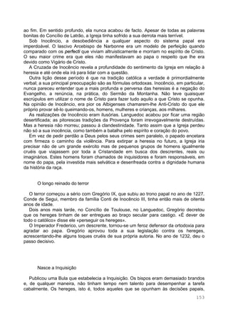 153
ao fim. Em sentido profundo, ela nunca acabou de facto. Apesar de todas as palavras
bonitas do Concílio de Latrão, a Igreja tinha sofrido a sua derrota mais terrível.
Sob Inocêncio, a desobediência a qualquer aspecto do sistema papal era
imperdoável. O lascivo Arcebispo de Narbonne era um modelo de perfeição quando
comparado com os perfecti que viviam altruisticamente e morriam no espírito de Cristo.
O seu maior crime era que eles não manifestavam ao papa o respeito que lhe era
devido como Vigário de Cristo.
A Cruzada de Inocêncio revela a profundidade do sentimento da Igreja em relação à
heresia e até onde ela irá para lidar com a questão.
Outra lição desse período é que na tradição católica a verdade é primordialmente
verbal; a sua principal preocupação são as fórmulas ortodoxas. Inocêncio, em particular,
nunca pareceu entender que a mais profunda e perversa das heresias é a negação do
Evangelho, a renúncia, na prática, do Sermão da Montanha. Não teve quaisquer
escrúpulos em utilizar o nome de Cristo para fazer tudo aquilo a que Cristo se opunha.
Na opinião de Inocêncio, era pior os Albigenses chamarem-lhe Anti-Cristo do que ele
próprio provar sê-lo queimando-os, homens, mulheres e crianças, aos milhares.
As realizações de Inocêncio eram ilusórias. Languedoc acabou por ficar uma região
desertificada; as pitorescas tradições da Provença foram irrevogavelmente destruídas.
Mas a heresia não morreu; passou à clandestinidade. Tanto assim que a Igreja perdeu
não só a sua inocência, como também a batalha pelo espírito e coração do povo.
Em vez de pedir perdão a Deus pelos seus crimes sem paralelo, o papado encetara
com firmeza o caminho da violência. Para extirpar a heresia no futuro, a Igreja iria
precisar não de um grande exército mas de pequenos grupos de homens igualmente
cruéis que viajassem por toda a Cristandade em busca dos descrentes, reais ou
imaginários. Estes homens foram chamados de inquisidores e foram responsáveis, em
nome do papa, pela investida mais selvática e desenfreada contra a dignidade humana
da história da raça.
O longo reinado do terror
O terror começou a sério com Gregório IX, que subiu ao trono papal no ano de 1227.
Conde de Segui, membro da família Conti de Inocêncio III, tinha então mais de oitenta
anos de idade.
Dois anos mais tarde, no Concílio de Toulouse, no Languedoc, Gregório decretou
que os hereges tinham de ser entregues ao braço secular para castigo. «É dever de
todo o católico» disse ele «perseguir os hereges».
O Imperador Frederico, um descrente, tornou-se um feroz defensor da ortodoxia para
agradar ao papa. Gregório aprovou toda a sua legislação contra os hereges,
acrescentando-lhe alguns toques cruéis de sua própria autoria. No ano de 1232, deu o
passo decisivo.
Nasce a Inquisição
Publicou uma Bula que estabelecia a Inquisição. Os bispos eram demasiado brandos
e, de qualquer maneira, não tinham tempo nem talento para desempenhar a tarefa
cabalmente. Os hereges, isto é, todos aqueles que se opunham às decisões papais,
 