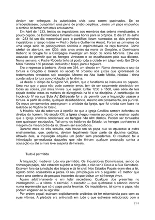 154
deviam ser entregues às autoridades civis para serem queimados. Se se
arrependessem, cumpririam uma pena de prisão perpétua. Jamais um papa empunhou
o archote do terror com mais entusiasmo.
Em Abril de 1233, limitou os inquisidores aos membros das ordens mendicantes, e
pouco depois, os Dominicanos tomaram essa honra para si próprios. O dia 27 de Julho
de 1233 foi um dia memorável para o pontífice: foram nomeados os dois primeiros
inquisidores a tempo inteiro — Pedro Seila e Guilherme Arnald. Foram os primeiros de
uma longa série de perseguidores serenos e imperturbáveis da raça humana. Como
sketch de abertura, em 1239, dois anos antes da morte de Gregório, o Dominicano
Roberto le Bougre foi a Campagne investigar um bispo de nome Moranis. Este era
acusado de permitir que os hereges vivessem e se espalhassem pela sua diocese.
Numa semana, o Padre Roberto tinha já posto toda a cidade em julgamento. Em 29 de
Maio mandou 180 pessoas, incluindo o bispo, para a fogueira.
Era o regresso à barbárie. Ainda em 384, um sínodo em Roma denunciou o uso da
tortura e Gregório o Grande no século VI ordenou aos juizes que ignorassem os
testemunhos prestados sob coacção. Mesmo na Alta Idade Média, Nicolau I tinha
condenado a tortura como violação da lei divina.
Já desde o tempo de Gregório VII, porém, que o fanatismo se insinuara no papado.
Uma vez que o papa não pode cometer erros, tem de ser cegamente obedecido em
todas as coisas, por mais triviais que sejam. Entre 1200 e 1500, uma série de leis
papais desfez todos os matizes de divergência na fé e na disciplina. A contribuição de
Inocêncio IV na sua Bula Ad Extirpanda foi a de permitir que a Inquisição usasse a
tortura. A partir de então, qualquer desobediência, mesmo em pensamento, era punível.
Os maus pensamentos ameaçavam a unidade da Igreja, que foi criada com base na
lealdade ao Vigário de Cristo.
A História não dá cobertura à opinião de que a Igreja Católica sempre defendeu os
direitos do homem. No século XIII, a Igreja chegou mesmo ao ponto de ensinar aquilo
que a Igreja primitiva condenava: os hereges não têm direitos. Podem ser torturados
sem quaisquer escrúpulos. Tal como os traidores do Estado, os hereges punham-se à
margem da misericórdia da lei. Devem ser executados.
Durante mais de três séculos, não houve um só papa que se opusesse a estes
ensinamentos, que, portanto, deviam legalmente fazer parte da doutrina católica.
Através dela, a Inquisição adquiriu um poder sem precedentes. O resultado foi a
intimidação generalizada daqueles que não tinham qualquer protecção contra a
acusação ou até a mais leve suspeita de heresia.
Tudo é permitido
À Inquisição medieval tudo era permitido. Os Inquisidores Dominicanos, sendo de
nomeação papal, não estavam sujeitos a ninguém, a não ser a Deus e a Sua Santidade.
Estavam fora da jurisdição dos bispos e da lei civil. Nos Estados Papais eram eles a lei,
agindo como acusadores e juizes. O seu prinípio-guia era o seguinte: «É melhor que
morra uma centena de pessoas inocentes do que deixar um só herege vivo».
Agiam arbitrariamente e em total secretismo. Qualquer dos presentes no
interrogatório — a vítima, o escrivão, o executor — que quebrasse o silêncio incorria
numa repreensão que só o papa podia levantar. Os inquisidores, tal como o papa, não
podiam enganar-se ou agir mal.
Por ordem papal, estavam explicitamente proibidos de ter misericórdia para com as
suas vítimas. A piedade era anti-cristã em tudo o que estivesse relacionado com a
 