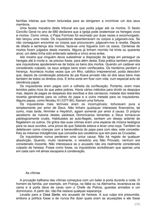 156
famílias inteiras que foram torturadas para as obrigarem a incriminar um dos seus
membros.
Uma faceta macabra deste tribunal era que podia julgar até os mortos. O Sexto
Concílio Geral no ano de 680 declarara que a Igreja pode anatemizar os hereges vivos
e mortos. Como vimos, o Papa Formoso foi exumado por duas vezes e excomungado.
Isto lançou uma moda. Os inquisidores desenterravam os corpos e julgavam-nos. Se
não conseguiam encontrar os corpos que procuravam, julgavam-nos à revelia. Depois
de ditada a sentença dos mortos, fazia-se uma fogueira com os ossos. Centenas de
mortos foram julgados desta maneira. Alguns já tinham morrido há trinta ou quarenta
anos; um deles tinha sido enterrado setenta e cinco anos antes.
Isto mostra que ninguém devia subestimar a disposição da Igreja em perseguir os
hereges até à morte e, se preciso fosse, para além desta. Esta prática também permitia
aos inquisidores apoderarem-se de todos os bens dos mortos. Quando um cadáver era
considerado culpado, os seus antigos bens eram confiscados. Os herdeiros perdiam a
herança. Acontecia muitas vezes que um filho, católico irrepreensível, podia descobrir
que, depois da condenação póstuma do pai ficava privado não só dos seus bens mas
também de todos os direitos civis. E tinha sorte em ficar com vida, num especial acto de
clemência papal.
Os inquisidores eram pagos com a colheita da confiscação. Portanto, eram mais
temidos pelos ricos do que pelos pobres. Havia vários métodos para dividir os despojos
mas, depois de pagas as despesas dos escribas e dos carrascos, metade dos restantes
revertia geralmente para os cofres do papa e a outra metade para os inquisidores.
Alguns papas, como Nicolau III (1277-80), fizeram uma fortuna.
Os inquisidores mais temíveis eram os incorruptíveis; torturavam pura e
simplesmente por amor de Deus. Não tinham quaisquer interesses financeiros; tal
como, mais tarde, Himmler e Heydrich, agiam somente por amor à causa. O próprio
ascetismo da maioria destes piedosos Dominicanos tementes a Deus tornava-os
patologicamente cruéis. Habituados ao auto-flagelo, sentiam um desejo ardente de
flagelarem os outros. Os gritos das suas vítimas eram uma espécie de música teológica
para os seus ouvidos, uma prova de que Satanás estava a levar uma coça. Também se
deleitavam como crianças com a benevolência do papa para com eles; este concedia-
lhes as mesmas indulgências que concedia aos cavaleiros que iam para as Cruzadas.
Os inquisidores nunca perderam uma única causa. Não há registo de qualquer
absolvição. Quando, muito raramente, o veredicto era Não Provado, nenhum era
considerado inocente. Não interessava se o acusado não era realmente considerado
culpado de heresia. Fosse como fosse, os inquisidores acreditavam que apenas uma
em cada cem mil almas escaparia à condenação.
As vítimas
A provação kafkiana das vítimas começava com um bater à porta durante a noite. O
homem da família, por exemplo, em França, na Itália ou na Alemanha, levantava-se da
cama e à porta dava de caras com o Chefe da Polícia, guardas armados e um
dominicano. A partir daí, não lhe restava qualquer esperança.
Levado para a Casa Santa, era acusado de heresia. A sua culpa era presumida,
embora a política fosse a de nunca lhe dizer quais eram as acusações e ele fosse
 